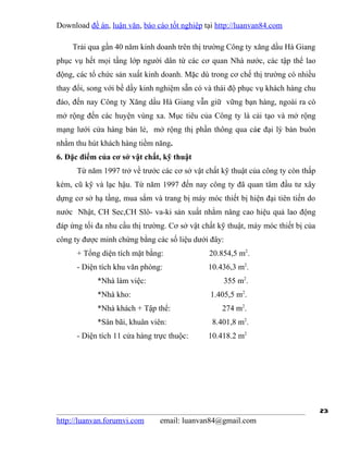 Download đề án, luận văn, báo cáo tốt nghiệp tại http://luanvan84.com

    Trải qua gần 40 năm kinh doanh trên thị trường Công ty xăng dầu Hà Giang
phục vụ hết mọi tầng lớp người dân từ các cơ quan Nhà nước, các tập thể lao
động, các tổ chức sản xuất kinh doanh. Mặc dù trong cơ chế thị trường có nhiều
thay đổi, song với bề dầy kinh nghiệm sẵn có và thái độ phục vụ khách hàng chu
đáo, đến nay Công ty Xăng dầu Hà Giang vẫn giữ vững bạn hàng, ngoài ra cò
mở rộng đến các huyện vùng xa. Mục tiêu của Công ty là cải tạo và mở rộng
mạng lưới cửa hàng bán lẻ, mở rộng thị phần thông qua các đại lý bán buôn
nhằm thu hút khách hàng tiềm năng.
6. Đặc điểm của cơ sở vật chất, kỹ thuật
      Từ năm 1997 trở về trước các cơ sở vật chất kỹ thuật của công ty còn thấp
kém, cũ kỹ và lạc hậu. Từ năm 1997 đến nay công ty đã quan tâm đầu tư xây
dựng cơ sở hạ tầng, mua sắm và trang bị máy móc thiết bị hiện đại tiên tiến do
nước Nhật, CH Sec,CH Slô- va-ki sản xuất nhằm nâng cao hiệu quả lao động
đáp ứng tối đa nhu cầu thị trường. Cơ sở vật chất kỹ thuật, máy móc thiết bị của
công ty được minh chứng bằng các số liệu dưới đây:
      + Tổng diện tích mặt bằng:               20.854,5 m2.
      - Diện tích khu văn phòng:              10.436,3 m2.
            *Nhà làm việc:                         355 m2.
            *Nhà kho:                          1.405,5 m2.
            *Nhà khách + Tập thể:                  274 m2.
            *Sân bãi, khuân viên:               8.401,8 m2.
      - Diện tích 11 cửa hàng trực thuộc:     10.418.2 m2




                                                                                   23
http://luanvan.forumvi.com      email: luanvan84@gmail.com
 