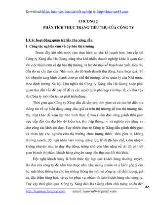 Download đề án, luận văn, báo cáo tốt nghiệp tại http://luanvan84.com

                                     CHƯƠNG 2
            PHÂN TÍCH THỰC TRẠNG TIÊU THỤ CỦA CÔNG TY


I. Các hoạt động quản trị tiêu thu xăng dầu
1. Công tác nghiên cứu và dự báo thị trường
      Trước đây khi nhà nước còn thực hiện cơ chế kế hoạch hoá, bao cấp thì
Công ty Xăng dầu Hà Giang cũng như khá nhiều doanh nghiệp khác ít quan tâm
tới việc nhiên cứu và dự báo thị trường, vì lúc đó mọi kế hoạch sản xuất, tiêu thụ
đều do sự chỉ đạo của Nhà nước do đó kinh doanh thụ động, kém hiệu quả. Từ
khi chuyển sang kinh doanh theo cơ chế thị trường, có sự quản lý của Nhà nước,
theo định hướng Xã hội Chủ nghĩa thì Công ty Xăng dầu Hà Giang buộc phải
quan tâm đến vấn đề này để đề ra các quyết định phù hợp với thực tế, có như vậy
thì Công ty mới tồn tại và phát triển được.
     Thời gian qua Công ty Xăng dầu đã sắp xếp thời gian và cử cán bộ điều tra
thông tin về sự biến động cung cầu, giá cả trên thị trường để tìm thị trường tiêu
thụ, mặt khác để xem xét tình hình thực tế ban Giám đốc cũng giành thời gian
trực tiếp đến các địa bàn dể kiểm tra, thu thập thông tin và nghiên cứu phục vụ
cho công tác lãnh chỉ đạo. Tuy nhiên thực tế Công ty Xăng dầu giành thời gian
và nhân lực cho nghiên cứu thị trường chưa tương thích; thời gian ít, không
thường xuyên; đội ngũ nhân viên mỏng, năng lực, trình độ hạn chế, kiêm nhiệm
không chuyên sâu, tư duy thụ động, trông chờ còn khá nặng nề do đó có thời
gian bị mất thị phần, khách hàng chuyển sang tiêu thụ của đối thủ khác.
     Hội nghị khách hàng là hình thức tập hợp các khách hàng thường xuyên,
lâu dài của công ty để nắm bắt được nhu cầu, mong muốn và ý kiến góp ý của
họ, mặt khác thông tin cho họ những thông tin mới về công ty, về chất lượng, giá
cả, đặc điểm hàng hoá, về uy tín phục vụ..nhằm lôi kéo khách hàng cho công ty.
Tuy vậy thời gian qua Công ty Xăng dầu Hà Giang chưa chú trọng nhiều đến
                                                                                     27
http://luanvan.forumvi.com       email: luanvan84@gmail.com
 