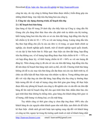 Download đề án, luận văn, báo cáo tốt nghiệp tại http://luanvan84.com

công tác này, do vậy công ty không tham khảo được nhiều ý kiến đóng góp của
những khách hàng trực tiếp tiêu thụ hàng hoá của công ty.
2. Công tác xây dựng chương trình, kế hoạch tiêu thụ
2.1. Kế hoạch hoá bán hàng
Qua bảng số liệu 05 trang 29 dưới đây cho thấy hiện tại Công ty xăng dầu Hà
Giang chủ yếu đang khai thác theo nhu cầu phát sinh tự nhiên của thị trường,
khối lượng hàng hoá tiêu thụ trên cơ sở các đơn đặt hàng, hợp đồng tiêu thụ ký
kết chiếm tỷ lệ nhỏ từ 10 -> 15% so với sản lượng chung. Lượng xăng dầu tiêu
thụ theo hợp đồng chủ yếu là của các đơn vị vũ trang, cơ quan hành chính sự
nghiệp, các doanh nghiệp quốc doanh, một số doanh nghiệp ngoài quốc doanh,
và các đại lý bán buôn bán lẻ. Hiệu quả thực hiện các đơn đặt hàng, hợp đồng
tiêu thụ không cao, về số lượng hợp đồng được thực hiện chiếm từ 81 -> 93% so
với hợp đồng được ký, về khối lượng chiếm từ 65 ->84% so với sản lượng đã
đăng ký. Nhìn chung công ty đã căn cứ vào các đơn đặt hàng, hợp đồng tiêu thụ
để nên được kế hoạch bán hàng một cách cụ thể, chi tiết. Chương trình bán hàng
không chỉ đề ra các mục tiêu bán hàng cần đạt được mà còn xác định trình tự, tổ
chức các điều kiện để thực hiện mục tiêu nhiệm vụ đặt ra. Trong những năm qua
đối với việc đáp ứng các đơn đặt hàng, hợp đồng tiêu thụ công ty thường thực
hiện tương đối tốt về mặt số lượng cũng như thời gian giao hàng. để thực hiện
được điều này phòng kế hoạch của công ty đã nghiên cứu và cân đối các đơn đặt
hàng để lên một kế hoạch tổng thể cho quá trình khai thác nhằm đảm bảo cho
quá trình khai thác không bị chồng chéo, giao hàng cho khách đúng thời gian và
số lượng, chất lượng và chủng loại, cơ cấu mặt hàng.
      Tuy nhiên cũng có thời gian công ty chưa đáp ứng được 100% nhu cầu
khách hàng do các nguyên nhân khách quan như mất điện, tạm đình chỉ để kiểm
kê thực hiện chính sách giá mới hoặc tạm ngừng cung cấp đối với khách hàng
có công nợ lớn; ngược lại trong thị trường cạnh tranh có một số khách hàng nhất
                                                                                  28
http://luanvan.forumvi.com     email: luanvan84@gmail.com
 