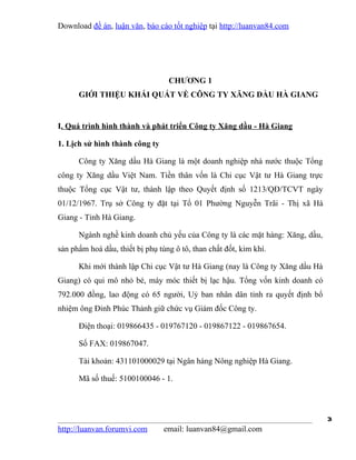 Download đề án, luận văn, báo cáo tốt nghiệp tại http://luanvan84.com




                                  CHƯƠNG 1
      GIỚI THIỆU KHÁI QUÁT VỀ CÔNG TY XĂNG DẦU HÀ GIANG


I. Quá trình hình thành và phát triển Công ty Xăng dầu - Hà Giang

1. Lịch sử hình thành công ty

      Công ty Xăng dầu Hà Giang là một doanh nghiệp nhà nước thuộc Tổng
công ty Xăng dầu Việt Nam. Tiền thân vốn là Chi cục Vật tư Hà Giang trực
thuộc Tổng cục Vật tư, thành lập theo Quyết định số 1213/QĐ/TCVT ngày
01/12/1967. Trụ sở Công ty đặt tại Tổ 01 Phường Nguyễn Trãi - Thị xã Hà
Giang - Tỉnh Hà Giang.

      Ngành nghề kinh doanh chủ yếu của Công ty là các mặt hàng: Xăng, dầu,
sản phẩm hoá dầu, thiết bị phụ tùng ô tô, than chất đốt, kim khí.

      Khi mới thành lập Chi cục Vật tư Hà Giang (nay là Công ty Xăng dầu Hà
Giang) có qui mô nhỏ bé, máy móc thiết bị lạc hậu. Tổng vốn kinh doanh có
792.000 đồng, lao động có 65 người, Uỷ ban nhân dân tỉnh ra quyết định bổ
nhiệm ông Đinh Phúc Thảnh giữ chức vụ Giám đốc Công ty.

      Điện thoại: 019866435 - 019767120 - 019867122 - 019867654.

      Số FAX: 019867047.

      Tài khoản: 431101000029 tại Ngân hàng Nông nghiệp Hà Giang.

      Mã số thuế: 5100100046 - 1.



                                                                              3
http://luanvan.forumvi.com       email: luanvan84@gmail.com
 