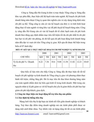 Download đề án, luận văn, báo cáo tốt nghiệp tại http://luanvan84.com

         Công ty Xăng dầu Hà Giang là đơn vị trực thuộc Tổng công ty Xăng dầu
  khu vực phía Bắc, thực hiện chế độ hạch toán toàn ngành. Kế hoạch chi phí kinh
  doanh hàng năm được Công ty quan tâm nghiên cứu và xây dựng từng định mức
  chi phí cụ thể. Tổng công ty căn cứ vào kế hoạch của đơn vị và tình hình hoạt
  động thực tế toàn ngành và từng khu vực để phê duyệt kế hoạch hàng năm. Công
  ty xăng dầu Hà Giang căn cứ vào kế hoạch đó tổ chức hạch toán chi phí kinh
  doanh theo đúng quy định nhằm mục tiêu tiết kiệm tối đa chi phí nhất là chi phí
  hao hụt và chi phí văn phòng, do đó kết quả chi phí hoạt động kinh doanh hàng
  năm đều đạt và vượt chỉ tiêu Tổng công ty giao. Kết qủa đó được thể hiện trong
  biểu số 07 dưới đây:
  BIỂU 07: KẾT QUẢ THỰC HIỆN KẾ HOẠCH CHI PHÍ NGHIỆP VỤ KINH DOANH
                                 2000             2001        2002           2003
        CHỈ TIÊU               KH       TH     KH     TH   KH     TH      KH     TH

Tỷ lệ chi phí % / Doanh      8.22       7.36   10.6   9.88 11.54 11.02 12.21 10.65
thu

        Qua biểu số liệu trên cho thấy Công ty Xăng dầu đã thực hiện rất tốt kế
  hoạch chi phí nghiệp vụ kinh doanh do Tổng công ty giao với phương châm thực
  hành tiết kiệm, chống lãng phí. Đó là mục tiêu thi đua khen thưởng hàng năm
  của toàn ngành nhằm dem lại hiêu quả kinh tế trong kinh doanh. Một trong các
  nguyên nhân tỷ lệ phí giảm so với kế hoạch chủ yếu là giảm thiểu chi phí hao hụt
  giảm chi phí tiếp khách, giao dịch.
  3. Công tác thực hiện các hoạt động hỗ trợ tiêu thụ sản phẩm
  3.1.Xác định hệ thống tiêu thụ
       Mạng lưới tiêu thụ là tập hợp các kênh nối liền giữa doanh nghiệp và khách
  hàng. Tuỳ theo đặc điểm từng doanh nghiệp mà các kênh phân phối được sử
  dụng một cách khác nhau. Tuy nhiên việc sử dụng rộng rãi tất cả các kênh phân
                                                                                     31
  http://luanvan.forumvi.com        email: luanvan84@gmail.com
 