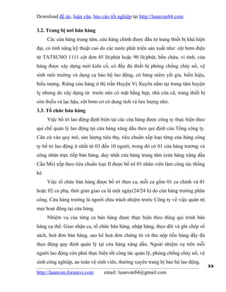 Download đề án, luận văn, báo cáo tốt nghiệp tại http://luanvan84.com

3.2. Trang bị nơi bán hàng
      Các cửa hàng trung tâm, cửa hàng chính được đầu tư trang thiết bị khá hiện
đại, có tính năng kỹ thuật cao do các nước phát triển sản xuất như: cột bơm điện
tử TATSUNO 1111 cột đơn 45 lít/phút hoặc 90 lít/phút, bồn chứa, vi tính, cửa
hàng được xây dựng mới kiên cố, có đầy đủ thiết bị phòng chống cháy nổ, vệ
sinh môi trường và dụng cụ bảo hộ lao động, có bảng niêm yết gía, biển hiệu,
biểu tượng. Riêng cửa hàng ở thị trấn Huyện Vị Xuyên nằm tại trung tâm huyện
lỵ nhưng do xây dựng từ trước nên có mặt bằng hẹp, nhà cửa cũ, trang thiết bị
còn thiếu và lạc hậu, cột bơm cơ có dung tích và lưu lượng nhỏ.
3.3. Tổ chức bán hàng
      Việc bố trí lao động định biên tại các cửa hàng được công ty thực hiện theo
qui chế quản lý lao động tại cửa hàng xăng dầu theo qui định của Tổng công ty.
Căn cứ vào quy mô, sản lượng tiêu thụ, tiêu chuẩn xếp loại từng cửa hàng công
ty bố trí lao động ít nhất từ 03 đến 10 người, trong đó có 01 cửa hàng trưởng và
công nhân trực tiếp bán hàng, duy nhất cửa hàng trung tâm (cửa hàng xăng dầu
Cầu Mè) xếp theo tiêu chuẩn loại II được bố trí 01 nhân viên làm công tác thống
kê.
      Việc tổ chức bán hàng được bố trí theo ca, mỗi ca gồm 01 ca chính và 01
hoặc 02 ca phụ, thời gian giao ca là một ngày(24/24 h) do cửa hàng trưởng phân
công. Cửa hàng trưởng là người chịu trách nhiệm trước Công ty về việc quản trị
mọi hoạt động tại cửa hàng.
      Nhiệm vụ của từng ca bán hàng được thực hiện theo đúng qui trình bán
hàng cụ thể: Giao nhận ca, tổ chức bán hàng, nhập hàng, theo dõi và ghi chép sổ
sách, hoá đơn bán hàng, sao kê hoá đơn chứng từ và thu nộp tiền hàng đầy đủ
theo đúng quy định quản lý tại cửa hàng xăng dầu. Ngoài nhiệm vụ trên mỗi
người lao động còn phải thực hiện tốt công tác quản lý, phòng chống cháy nổ, vệ
sinh công nghiệp, an toàn vệ sinh viên, thường xuyên trang bị bảo hộ lao động.
                                                                                    33
http://luanvan.forumvi.com       email: luanvan84@gmail.com
 