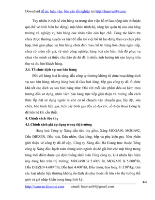 Download đề án, luận văn, báo cáo tốt nghiệp tại http://luanvan84.com

     Tuy nhiên ở một số cửa hàng xa trung tâm việc bố trí lao động còn thiếu(do
qui chế về định biên lao động), mặt khác trình độ, năng lực quản trị của cửa hàng
trưởng và nghiệp vụ bán hàng của nhân viên còn hạn chế. Công tác kiểm tra
chưa được thường xuyên và triệt để dẫn tới việc bố trí lao động theo ca chưa phù
hợp, thời gian phục vụ bán hàng chưa đảm bảo, bố trí hàng hoá chưa ngăn nắp,
chưa có niêm yết giá, vệ sinh công nghiệp, hàng hoá còn bẩn, thái độ phục vụ
chưa văn minh và thiếu chu đáo do đó đã ít nhiều ảnh hưởng tới sản lượng tiêu
thụ và thu hút khách hàng.
3.4. Tổ chức dịch vụ sau bán hàng
     Đối với hàng hoá là xăng, dầu công ty thường không tổ chức hoạt động dịch
vụ sau bán hàng, nhưng hàng hoá là Gas hoá lỏng, bếp gas công ty dã tổ chức
khá tốt các dich vụ sau bán hàng như: Đối với mỗi sản phẩm đều có kèm theo
hướng dẫn sử dụng, nhân viên bán hàng trực tiếp giới thiệu và hướng dẫn cách
thức lắp đặt sử dụng ngoài ra còn có tổ chuyên vận chuyển gas, lắp đặt, sửa
chữa, bảo hành bếp gas, trên các bình gas đều có địa chỉ, số điện thoại Công ty
để liên hệ khi cần thiết.
4. Chính sách tiêu thụ
4.1.Chính sách giá áp dụng trong thị trường
       Hàng hoá Công ty Xăng dầu tiêu thụ gồm; Xăng MOGA90, MOGA92,
Dầu DIEZEN, Dầu hoả, Dầu nhờn, Gas lỏng, bếp và phụ kiện gas. Như phần
giới thiệu về công ty đã đề cập, Công ty Xăng dầu Hà Giang trực thuộc Tổng
công ty Xăng dầu, hạch toán chung toàn ngành do đó giá bán các mặt hàng trong
từng thời điểm được qui định thống nhất toàn Tổng công ty. Giá nhiên liệu hiện
nay đang bán trên thị trường; MOGA90 là 5.400đ/ lít, MOGA92 là 5.600đ/lít,
Dầu DIEZEN 4.600 đ/lít, Dầu hoả 4.400đ/lit, Dầu nhờn, Gas lỏng 11.150đ/kg. Giá
các loại nhiên liệu thường không ổn định do phụ thuộc rất lớn vào thị trường thế
giới và giá nhập khẩu trong từng thời kỳ.
                                                                                    34
http://luanvan.forumvi.com      email: luanvan84@gmail.com
 