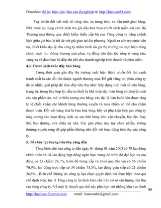 Download đề án, luận văn, báo cáo tốt nghiệp tại http://luanvan84.com

      Tuy nhiên đối với một số vùng sâu, xa trung tâm, xa đầu mối giao hàng,
Nhà nước áp dụng chính sách trợ gía dầu hoả theo chính sách miền núi của Bộ
Thương mại thông qua chiết khấu thiếu cấp bù của Tổng công ty bằng chênh
lệch giữa gía bán lẻ tối đa với giá giao tại địa phương. Ngoài ra còn trợ cước vận
tải, chiết khấu đại lý cho công ty nhằm bình ổn gía thị trường và thực hiện đúng
chính sách lưu thông thương mại phục vụ đồng bào dân tộc sống ở vùng sâu,
vùng xa và đảm bảo bù đắp chi phí cho doanh nghiệp kinh doanh và phát triển .
4.2. Chính sách thúc đẩy bán hàng
       Trong thời gian gần đây thị trường xuất hiện thêm nhiều đối thủ cạnh
tranh nhất là các đối thủ thuộc ngành thương mại. Để giữ vững thị phần công ty
đã có nhiều giải pháp để thúc đẩy tiêu thụ như: Xây dựng mới một số cửa hàng,
trang trí, trưng bày hợp lý; đầu tư thiết bị khá hiện đại; bán hàng có khuyến mãi
các sản phẩm áo, mũ in biểu tượng của hãng; các đại lý bán buôn lớn được tăng
tỷ lệ chiết khấu; các khách hàng thường xuyên và mua nhiều có thể cho chậm
thanh toán. Đối với hàng hoá là Gas hoá lỏng, bếp và phụ kiện bếp gas công ty
tăng cường các hoạt động dịch vụ sau bán hàng như vận chuyển, lắp đặt, thay
thế, bảo dưỡng, sửa chữa tại nhà. Các giải pháp này tuy chưa nhiều, không
thường xuyên song đã góp phần không nhỏ đối với hoạt động tiêu thụ của công
ty.
5. Tổ chức lực lượng tiêu thụ xăng dầu
       Tổng biên chế của công ty đến ngày 01 tháng 01 năm 2003 có 79 lao động
chính thức và 04 lao động hợp đồng ngắn hạn, trong đó trình độ đại học và cao
đẳng có 23 chiếm 29,1%, trình độ trung cấp và chưa qua đào tạo có 56 chiếm
70,9%, lao động trực tiếp có 58 chiếm 73,5%, lao động gián tiếp có 21 chiếm
26,5% . Biên chế không do công ty lựa chọn quyết định mà thực hiện theo qui
chế định biên, tức là Tổng công ty ấn định biên chế trên cơ sở sản lượng tiêu thụ
của từng công ty. Về mặt lý thuyết qui chế này phù hợp với những khu vực kinh
                                                                                     35
http://luanvan.forumvi.com      email: luanvan84@gmail.com
 