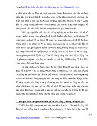 Download đề án, luận văn, báo cáo tốt nghiệp tại http://luanvan84.com

tế phát triển, dân cư đông và tập trung, giao thông thuận tiện, nhu cầu sử dụng
xăng dầu lớn, trang thiết bị hiện đại, song có thể không phù hợp với khu vực
miền núi, nhất là khu vực Hà Giang. Từ thực trạng khó khăn đó Công ty Xăng
dầu Hà Giang không thể bố trí lao động theo yêu cầu của công việc, mà phải bố
trí một cách dàn trải, thiếu ổn định mang tính chất giải pháp tình thế.
      Việc sắp xếp biên chế của các phòng nghiệp vụ cơ bản đảm bảo về số
lượng và chất lượng, riêng phòng kinh doanh là chưa phù hợp, cụ thể; phòng Tổ
chức hành chính có 06 lao động( 01 phục vụ), trưởng phòng có trình độ đại học;
phòng kinh tế tài chính có 05 lao động, trưởng phòng và các nhân viên đều có
trình độ đại học; phòng kinh doanh có 03 lao động, trưởng phòng có trình độ đại
học song chưa có kinh nghiệm thực tế; phòng quản trị kỹ thuật có 04 lao động,
trưởng phòng có trình độ đại học. Việc bố trí này cũng như trình độ lao động của
các phòng nghiệp vụ chưa thực sự tạo cho họ phát huy hết khả năng để thực hiện
chức năng, nhiệm vụ được giao.
      Tại các cửa hàng và đội xe được bố trí 58 lao động, 08 cửa hàng và đội xe
được bố trí từ 04 -> 10 lao động, 04 cửa hàng là : Bắc Mê, Việt Lâm, Tân Quang
và Hoàng Su Phì do sức ép về biên chế nên chỉ sắp xếp được 03 lao động (trong
khi đó qui định của Tổng công ty mỗi cửa hàng tối thiểu có 04 lao động). Trình
độ năng lực của cửa hàng trưởng nói riêng, của lực lượng lao động tại các cửa
hàng nói chung còn hạn chế, đa phần có trình độ trung cấp. Việc sắp xếp như
trên chưa đảm bảo yêu cầu đặt ra của cơ chế mới, cơ chế thị trường do đó ảnh
hưởng khá nhiều tới hoạt động tiêu thụ hàng hoá chung của công ty.


II. Kết quả hoạt động tiêu thụ sản phẩm của công ty trong thời gian qua
    Từ khi thực hiện công cuộc đổi mới, nền kinh tế nước ta đã có nhiều thay đổi
đáng kể, với những thành tựu đã đạt được, chúng ta có thêm thế và lực mới đã

                                                                                   36
http://luanvan.forumvi.com       email: luanvan84@gmail.com
 