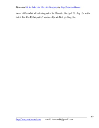 Download đề án, luận văn, báo cáo tốt nghiệp tại http://luanvan84.com

tạo ra nhiều cơ hội và khả năng phát triển đất nước, bên cạnh đó cũng còn nhiều
thách thức lớn đòi hỏi phải có sự nhìn nhận và đánh giá đúng đắn.




                                                                                  37
http://luanvan.forumvi.com     email: luanvan84@gmail.com
 