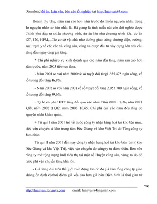 Download đề án, luận văn, báo cáo tốt nghiệp tại http://luanvan84.com

    Doanh thu tăng, năm sau cao hơn năm trước do nhiều nguyên nhân, trong
đó nguyên nhân cơ bản nhất là: Hà giang là tỉnh miền núi còn đói nghèo được
Chính phủ đầu tư nhiều chương trình, dự án lớn như chương trình 135, dự án
127, 120, HPM,...Các cơ sở vật chất như đường giao thông, đường điện, trường,
học, trạm y tế cho các xã vùng sâu, vùng xa được đầu tư xây dựng lớn nhu cầu
xăng dầu ngày càng gia tăng.

      * Chi phí nghiệp vụ kinh doanh qua các năm đều tăng, năm sau cao hơn
năm trước, năm 2003 tiếp tục tăng.

      - Năm 2001 so với năm 2000 về số tuyệt đối tăng1.655.475 ngìn đồng, về
số tương đối tăng 46,8%.

      - Năm 2002 so với năm 2001 về số tuyệt đối tăng 2.055.700 ngìn đồng, về
số tương đối tăng 39,6%.

      - Tỷ lệ chi phí / DTT tăng đều qua các năm: Năm 2000 : 7,36, năm 2001
9,88, năm 2002 :11,02. năm 2003: 10,65. Chi phí qua các năm đều tăng do
nguyên nhân khách quan:

      + Từ quí I năm 2001 trở về trước công ty nhận hàng hoá tại kho bên mua,
việc vận chuyển từ kho trung tâm Đức Giang và kho Việt Trì do Tổng công ty
đảm nhận.

      Từ quí II năm 2001 đến nay công ty nhận hàng hoá tại kho bên bán ( kho
Đức Giang và kho Việt Trì), việc vận chuyển do công ty tự đảm nhận. Hơn nữa
công ty mở rộng mạng lưới tiêu thụ tại một số Huyện vùng sâu, vùng xa do đó
cước phí vận chuyển tăng khá lớn.

    - Giá xăng dầu trên thế giới biến động lớn do đó giá vốn tổng công ty giao
không ổn định có thời điểm giá vốn cao hơn giá bán. Điển hình là thời gian từ

                                                                                 40
http://luanvan.forumvi.com     email: luanvan84@gmail.com
 