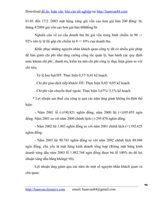 Download đề án, luận văn, báo cáo tốt nghiệp tại http://luanvan84.com

01/01 đến 17/2 /2003 mặt hàng xăng giá vốn cao hơn giá bán 200 đồng/ lít,
tháng 4/2004 giá vốn cao hơn giá bán 600đồng/lít.

         Nghiên cứu về cơ cấu doanh thu thì giá vốn trung bình chiếm từ 90 ->
92% nên tỷ lệ lãi gộp chỉ chiếm từ 8 -> 10% của doanh thu.

         Khắc phục những nguyên nhân khách quan công ty đã có nhiều giải pháp
để làm giảm chi phí như tăng cường công tác quản lý, ban hành các quy định
mức khoán chi phí , thanh tra, kiểm tra nên chi phí công ty thực hiện giảm so với
chỉ tiêu.

         . Tỷ lệ hao hụt/DT: Thực hiện 0,37/ 0,41 kế hoạch.

         . Chi phí giao dịch tiếp khách/ DT: Thực hiện 0,02/ 0,05 kế hoạch.

         . Chi phí vận chuyển thuê ngoài: Thực hiện 3,67%/ 5,1% kế hoạch.

        * Lợi nhuận sau thuế của công ty qua các năm tăng giảm không ổn định thể
hiện:

         - Năm 2001 lỗ (-)190.821 nghìn đồng, năm 2000 lãi (+)105.055 ngìn
đồng. Năm 2001 so với năm 2000 chênh lệch (-) 295.876 nghìn đồng.

         - Năm 2002 lãi 1.803 nghìn đồng so với năm 2001 chênh lệch (+) 192.625
nghìn đồng.

         - Năm 2003 lãi 90.743 nghìn đồng so với năm 2002 chênh lệch 88.940
ngìn đồng, chủ yếu là mặt hàng kinh doanh tổng hợp (Riêng mặt hàng kinh
doanh xăng dầu năm 2003 lỗ 1.982.744 ngìn đồng được bù lỗ 100% do đó lợi
nhuận xăng dầu bằng không(=0)).

         Lợi nhuận tăng giảm qua các năm do một số nguyên nhân khách quan và
chủ quan:


                                                                                    41
http://luanvan.forumvi.com        email: luanvan84@gmail.com
 