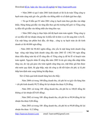 Download đề án, luận văn, báo cáo tốt nghiệp tại http://luanvan84.com

      + Năm 2000 và quí I năm 2001 kinh doanh có lãi là do toàn Tổng công ty
hạch toán cùng một giá vốn, giá đầu vào thống nhất và cố định (giá bao cấp).

      + Từ quí II đến quí IV năm 2001 công ty hạch toán theo giá đàu vào nhập
khẩu. Hàng tháng giá đầu vào tăng dần theo giá thị trường thế giới và Tổng công
ty điều tiết giá đầu vào thống nhất cho từng khu vực.

      + Năm 2002 công ty thực hiện chế độ hạch toán toàn ngành. Tổng công ty
có sự điều tiết lợi nhuận chung tức là điều tiết từ đơn vị có lãi sang đơn vị bị lỗ..
Các mặt hàng sản phẩm hoá dầu, sắt thép... công ty tự hạch toán do đó kinh
doanh có lãi 40.088 ngìn đồng.

     - Năm 2003 lãi 90.462 nghìn đồng, chủ yếu là mặt hàng kinh doanh tổng
hợp riêng mặt hàng kinh doanh xăng dầu năm 2003 lỗ 1.982.744 ngìn đồng
được điều động toàn bộ số lỗ xăng dầu về Tổng công ty để bù lỗ và hoạch toán
toàn ngành. Nguyên nhân lỗ xăng dầu năm 2003 là do giá xăng dầu nhập khẩu
tăng cao, do vậy giá giao cho toàn ngành cũng tăng cao, mặt khác giá bán được
nhà nước quy định, lãi gộp thấp, mặc dù công ty đã tiết kiệm chi phí, tỷ lệ phí
thấp hơn định mức song không bù đắp được.

     Xét về hiệu quả kinh doanh hàng hoá cho thấy:

      . Năm 2000 cứ trong 100 đồng doanh thu, chi phí bỏ ra (giá vốn hàng bán
+ chi phí kinh doanh) 99,72 đồng thì lợi nhuận thu được 0,28 đồng.

      . Năm 2001 cứ trong 100 đồng doanh thu, chi phí bỏ ra 100,03 đồng thì
không có lợi nhuận (lỗ 0,03 đồng).

      . Năm 2002 cứ trong 100 đồng doanh thu, chi phí bỏ ra 99,94 đồng thì lợi
nhuận thu được 0,06 đồng.

      . Năm 2003 cứ trong 100 đồng doanh thu, chi phí bỏ ra 99,88 đồng thì lợi
nhuận thu được 0,12 đồng.
                                                                                        42
http://luanvan.forumvi.com       email: luanvan84@gmail.com
 