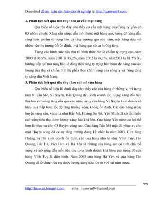 Download đề án, luận văn, báo cáo tốt nghiệp tại http://luanvan84.com

2. Phân tích kết quả tiêu thụ theo cơ cấu mặt hàng
      Qua biểu số liệu trên đây cho thấy cơ cấu mặt hàng của Công ty gồm có
03 nhóm chính: Xăng dầu sáng; dầu mỡ nhờn; mặt hàng gas, trong đó xăng dầu
sáng luôn chiếm tỷ trọng lớn và tăng trưởng qua các năm, mặt hàng dầu mỡ
nhờn tiêu thụ tương đối ổn định, mặt hàng gas có xu hướng tăng.
      Trong các hình thức tiêu thụ thì hình thức bán lẻ chiếm tỷ trọng cao, năm
2000 là 87,9%, năm 2001 là 85,2%, năm 2002 là 78,1%, năm2003 là 81,5% Xu
hướng tiếp tục mở rộng bán lẻ đồng thời tăng tỷ trọng bán buôn để nâng cao sản
lượng tiêu thụ và chiếm lĩnh thị phần theo chủ trương của công ty và Tổng công
ty xăng dầu Việt Nam.
3. Phân tích kết quả tiêu thụ theo qui mô cửa hàng
      Qua biểu số liệu 10 dưới đây cho thấy các cửa hàng ở những vị trí trung
tâm là: Cầu Mè, Vị Xuyên, Bắc Quang đều kinh doanh tốt, lượng xăng dầu tiêu
thụ lớn và hướng tăng dần qua các năm, riêng cửa hàng Vị Xuyên kinh doanh có
hiệu quả thấp hơn, tốc độ tăng trưởng kém, không ổn định. Các cửa hàng ở các
huyện vùng sâu, vùng xa như Bắc Mê, Hoàng Su Phì, Yên Minh đã có rất nhiều
ccó gắng tiêu thụ được lượng xăng dầu khá lớn, Cửa hàng Yên minh có lợi thế
hơn là phục vụ cho 03 Huyện vùng cao, Cửa hàng Bắc Mê mặc dù phục vụ cho
một Huyện song đã có sự tăng trưởng đáng kể, nhất là năm 2003. Cửa hàng
Hoàng Su Phì kinh doanh ổn định, các cửa hàng nhỏ lẻ như: Vĩnh Tuy, Tân
Quang, Bắc Há, Việt Lâm và Hà Yên là những cửa hàng mở có tính chất bổ
xung và mở rộng đầu mối tiêu thụ xong kinh doanh khá hiệu quả trong đó cửa
hàng Vĩnh Tuy là điển hình. Năm 2003 cửa hàng Hà Yên và cửa hàng Tân
Quang đã tổ chức tiêu thụ được lượng xăng dầu lớn so với hai năm trước.




                                                                                  44
http://luanvan.forumvi.com     email: luanvan84@gmail.com
 