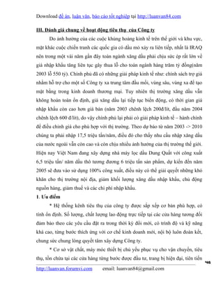 Download đề án, luận văn, báo cáo tốt nghiệp tại http://luanvan84.com

III. Đánh giá chung về hoạt động tiêu thụ của Công ty
      Do ảnh hưởng của các cuộc khủng hoảng kinh tế trên thế giới và khu vực,
mặt khác cuộc chiến tranh các quốc gia có dầu mỏ xảy ra liên tiếp, nhất là IRAQ
nên trong một vài năm gần đây toàn ngành xăng dầu phải chịu sức ép rất lớn về
giá nhập khẩu tăng liên tục gây thua lỗ cho toàn ngành hàng trăm tỷ đồng(năm
2003 lỗ 550 tỷ). Chính phủ đã có những giải pháp kinh tế như: chính sách trợ giá
nhằm hỗ trợ cho một số Công ty xa trung tâm đầu mối, vùng sâu, vùng xa để tạo
mặt bằng trong kinh doanh thương mại. Tuy nhiên thị trường xăng dầu vẫn
không hoàn toàn ổn định, giá xăng dầu lại tiếp tục biến động, có thời gian giá
nhập khẩu còn cao hơn giá bán (năm 2003 chênh lệch 200đ/lít, đầu năm 2004
chênh lệch 600 đ/lít), do vậy chính phủ lại phải có giải pháp kinh tế – hành chính
để điều chỉnh giá cho phù hợp với thị trường. Theo dự báo từ năm 2003 -> 2010
chúng ta phải nhập 17,5 triệu tấn/năm, điều đó cho thấy nhu cầu nhập xăng dầu
của nước ngoài vẫn còn cao và còn chịu nhiều ảnh hưởng của thị trường thế giới.
Hiện nay Việt Nam đang xây dựng nhà máy lọc dầu Dung Quất với công xuất
6,5 triệu tấn/ năm dầu thô tương đương 6 triệu tấn sản phẩm, dự kiến đến năm
2005 sẽ đưa vào sử dụng 100% công xuất, điều này có thể giải quyết những khó
khăn cho thị trường nội địa, giảm khối lượng xăng dầu nhập khẩu, chủ động
nguồn hàng, giảm thuế và các chi phí nhập khẩu.
1. Ưu điểm
      * Hệ thống kênh tiêu thụ của công ty được sắp xếp cơ bản phù hợp, có
tính ổn định. Số lượng, chất lượng lao động trực tiếp tại các cửa hàng tương đối
đảm bảo theo các yêu cầu đặt ra trong thời kỳ đổi mới, có trình độ và kỹ năng
khá cao, từng bước thích ứng với cơ chế kinh doanh mới, nội bộ luôn đoàn kết,
chung sức chung lòng quyết tâm xây dựng Công ty.
      * Cơ sở vật chất, máy móc thiết bị chủ yếu phục vụ cho vận chuyển, tiêu
thụ, tồn chứa tại các cửa hàng từng bước được đầu tư, trang bị hiện đại, tiên tiến
                                                                                     46
http://luanvan.forumvi.com      email: luanvan84@gmail.com
 