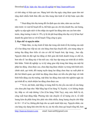 Download đề án, luận văn, báo cáo tốt nghiệp tại http://luanvan84.com

có tính năng và hiệu quả cao. Mạng lưới tiêu thụ ngày càng được quan tâm mở
rộng dưới nhiều hình thức đến các khu trung tâm kinh tế xã hội hoặc cụm dân
cư.
      * Hoạt động tiêu thụ tương đối ổn định qua các năm, năm sau cao hơn
năm trước và vượt kế hoạch đề ra, thể hiện qua các chỉ tiêu doanh thu, sản lượng,
nghĩa vụ nộp ngân sách và thu nhập của người lao động năm sau cao hơn năm
trước, tăng trưởng ở mức 6->9%; tỷ lệ chi phí hoạt động tiêu thụ và tỷ lệ hao hụt/
doanh thu giảm hơn so với kế hoạch Tổng công ty giao.
2. Hạn chế và nguyên nhân
      * Nhận thức, tư duy kinh tế hiện đại trong nền kinh tế thị trường của một
số ít lao động trực tiếp tại các cửa hàng chưa kịp chuyển đổi, còn mang nặng tư
tưởng thụ động theo kiểu cũ của cơ chế kế hoạch hoá, tập trung , bao cấp.
Nguyên nhân do đội ngũ lao động có thời gian dài kinh doanh trong cơ chế cũ,
hơn nữa số lao động này ở lứa tuổi cao, việc học tập nang cao trình độ có nhiều
khó khăn. Trình độ nghiệp vụ và kỹ năng giao tiếp trong bán hàng của một bộ
phận lao động chưa được cao, chưa đáp ứng được nhiệm vụ trong tình hình mới;
chính sách, qui trình, đối tượng tuyển dụng lao động chưa thực sự xuất phát từ
đòi hỏi khách quan; qui trình lao động chưa được cải tiến cho phù hợp với tình
hình biến động của thị trường, mặt khác lao động chưa tuân thủ nghiêm ngặt các
qui trình đề ra, trách nhiệm lao động chưa được cao.
      * Vị trí, mô hình, mặt bằng và trang thiết bị chủ yếu của một số cửa hàng
còn chưa phù hợp như: Mặt bằng hẹp (Cửa hàng Vị Xuyên), vị trí không thuận
lợi, thấp so với mặt đường 1,5m (Cửa hàng Vĩnh Tuy), máy móc thiết bị cũ,
công xuất hoạt động thấp. Phương tiện vận chuyển về số lượng còn ít, về chất
lượng kém đa phần hỏng hóc phải sửa chữa nhiều, dung lượng chuyên chở thấp
từ 10-> 15 m3/xe, không phù hợp cho sự cạnh tranh hiện nay. Nguyên nhân; các
cửa hàng xây dựng khá sớm khi thị xã, các thị trấn chưa qui hoạch tổng thể, hơn
                                                                                     47
http://luanvan.forumvi.com      email: luanvan84@gmail.com
 