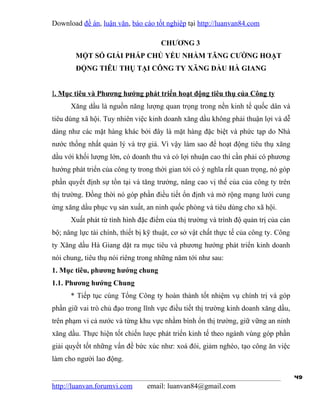 Download đề án, luận văn, báo cáo tốt nghiệp tại http://luanvan84.com

                                      CHƯƠNG 3
        MỘT SỐ GIẢI PHÁP CHỦ YẾU NHẰM TĂNG CƯỜNG HOẠT
        ĐỘNG TIÊU THỤ TẠI CÔNG TY XĂNG DẦU HÀ GIANG


I. Mục tiêu và Phương hướng phát triển hoạt động tiêu thụ của Công ty
      Xăng dầu là nguồn năng lượng quan trọng trong nền kinh tế quốc dân và
tiêu dùng xã hội. Tuy nhiên việc kinh doanh xăng dầu không phải thuận lợi và dễ
dàng như các mặt hàng khác bởi đây là mặt hàng đặc biệt và phức tạp do Nhà
nước thống nhất quản lý và trợ giá. Vì vậy làm sao để hoạt động tiêu thụ xăng
dầu với khối lượng lớn, có doanh thu và có lợi nhuận cao thì cần phải có phương
hướng phát triển của công ty trong thời gian tới có ý nghĩa rất quan trọng, nó góp
phần quyết định sự tồn tại và tăng trưởng, nâng cao vị thế của của công ty trên
thị trường. Đồng thời nó góp phần điều tiết ổn định và mở rộng mạng lưới cung
ứng xăng dầu phục vụ sản xuất, an ninh quốc phòng và tiêu dùng cho xã hội.
      Xuất phát từ tình hình đặc điểm của thị trường và trình độ quản trị của cán
bộ; năng lực tài chính, thiết bị kỹ thuật, cơ sở vật chất thực tế của công ty. Công
ty Xăng dầu Hà Giang dặt ra mục tiêu và phương hướng phát triển kinh doanh
nói chung, tiêu thụ nói riêng trong những năm tới như sau:
1. Mục tiêu, phương hướng chung
1.1. Phương hướng Chung
      * Tiếp tục cùng Tổng Công ty hoàn thành tốt nhiệm vụ chính trị và góp
phần giữ vai trò chủ đạo trong lĩnh vực điều tiết thị trường kinh doanh xăng dầu,
trên phạm vi cả nước và từng khu vực nhằm bình ổn thị trường, giữ vững an ninh
xăng dầu. Thực hiện tốt chiến lược phát triển kinh tế theo ngành vùng góp phần
giải quyết tốt những vấn đề bức xúc như: xoá đói, giảm nghèo, tạo công ăn việc
làm cho người lao động.

                                                                                      49
http://luanvan.forumvi.com       email: luanvan84@gmail.com
 