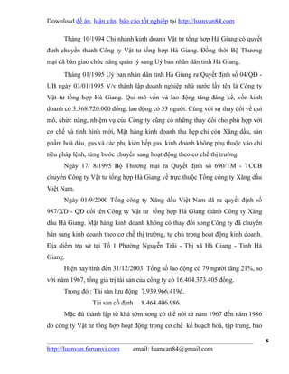 Download đề án, luận văn, báo cáo tốt nghiệp tại http://luanvan84.com

      Tháng 10/1994 Chi nhánh kinh doanh Vật tư tổng hợp Hà Giang có quyết
định chuyển thành Công ty Vật tư tổng hợp Hà Giang. Đồng thời Bộ Thương
mại đã bàn giao chức năng quản lý sang Uỷ ban nhân dân tỉnh Hà Giang.
      Tháng 01/1995 Uỷ ban nhân dân tỉnh Hà Giang ra Quyết định số 04/QĐ -
UB ngày 03/01/1995 V/v thành lập doanh nghiệp nhà nước lấy tên là Công ty
Vật tư tổng hợp Hà Giang. Qui mô vốn và lao động tăng đáng kể, vốn kinh
doanh có 3.568.720.000 đồng, lao động có 53 người. Cùng với sự thay đổi về qui
mô, chức năng, nhiệm vụ của Công ty cũng có những thay đổi cho phù hợp với
cơ chế và tình hình mới, Mặt hàng kinh doanh thu hẹp chỉ còn Xăng dầu, sản
phẩm hoá dầu, gas và các phụ kiện bếp gas, kinh doanh không phụ thuộc vào chỉ
tiêu pháp lệnh, từng bước chuyển sang hoạt động theo cơ chế thị trường.
      Ngày 17/ 8/1995 Bộ Thương mại ra Quyết định số 690/TM - TCCB
chuyển Công ty Vật tư tổng hợp Hà Giang về trực thuộc Tổng công ty Xăng dầu
Việt Nam.
      Ngày 01/9/2000 Tổng công ty Xăng dầu Việt Nam đã ra quyết định số
987/XD - QĐ đổi tên Công ty Vật tư tổng hợp Hà Giang thành Công ty Xăng
dầu Hà Giang. Mặt hàng kinh doanh không có thay đổi song Công ty đã chuyển
hẳn sang kinh doanh theo cơ chế thị trường, tự chủ trong hoạt động kinh doanh.
Địa điểm trụ sở tại Tổ 1 Phường Nguyễn Trãi - Thị xã Hà Giang - Tỉnh Hà
Giang.
      Hiện nay tính đến 31/12/2003: Tổng số lao động có 79 người tăng 21%, so
với năm 1967, tổng giá trị tài sản của công ty có 16.404.373.405 đồng.
      Trong đó : Tài sản lưu động 7.939.966.419đ.
                 Tài sản cố định   8.464.406.986.
      Mặc dù thành lập từ khá sớm song có thể nói từ năm 1967 đến năm 1986
do công ty Vật tư tổng hợp hoạt động trong cơ chế kế hoạch hoá, tập trung, bao

                                                                                 5
http://luanvan.forumvi.com      email: luanvan84@gmail.com
 