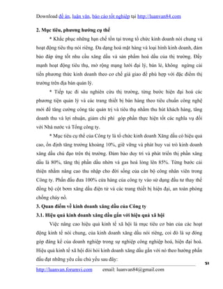 Download đề án, luận văn, báo cáo tốt nghiệp tại http://luanvan84.com

2. Mục tiêu, phương hướng cụ thể
      * Khắc phục những hạn chế tồn tại trong tổ chức kinh doanh nói chung và
hoạt động tiêu thụ nói riêng. Đa dạng hoá mặt hàng và loại hình kinh doanh, đảm
bảo đáp ứng tốt nhu cầu xăng dầu và sản phẩm hoá dầu của thị trường. Đẩy
mạnh hoạt động tiêu thụ, mở rộng mạng lưới đại lý, bán lẻ, không ngừng cải
tiến phương thức kinh doanh theo cơ chế giá giao để phù hợp với đặc điểm thị
trường trên địa bàn quản lý.
      * Tiếp tục đi sâu nghiên cứu thị trường, từng bước hiện đại hoá các
phương tiện quản lý và các trang thiết bị bán hàng theo tiêu chuẩn công nghệ
mới để tăng cường công tác quản trị và tiêu thụ nhằm thu hút khách hàng, tăng
doanh thu và lợi nhuận, giảm chi phí góp phần thực hiện tốt các nghĩa vụ đối
với Nhà nước và Tổng công ty.
      * Mục tiêu cụ thể của Công ty là tổ chức kinh doanh Xăng dầu có hiệu quả
cao, ổn định tăng trưởng khoảng 10%, giữ vững và phát huy vai trò kinh doanh
xăng dầu chủ đạo trên thị trường. Đảm bảo duy trì và phát triển thị phần xăng
dầu là 80%, tăng thị phần dầu nhờn và gas hoá lỏng lên 85%. Từng bước cải
thiện nhằm nâng cao thu nhập cho đời sống của cán bộ công nhân viên trong
Công ty. Phấn đấu đưa 100% cửa hàng của công ty vào sử dụng đầu tư thay thế
đồng bộ cột bơm xăng dầu điện tử và các trang thiết bị hiện đại, an toàn phòng
chống cháy nổ.
3. Quan điểm về kinh doanh xăng dầu của Công ty
3.1. Hiệu quả kinh doanh xăng dầu gắn với hiệu quả xã hội
      Việc nâng cao hiệu quả kinh tế xã hội là mục tiêu cơ bản của các hoạt
động kinh tế nói chung, của kinh doanh xăng dầu nói riêng, coi đó là sự đóng
góp đáng kể của doanh nghiệp trong sự nghiệp công nghiệp hoá, hiện đại hoá.
Hiệu quả kinh tế xã hội đòi hỏi kinh doanh xăng dầu gắn với nó theo hướng phấn
đấu đạt những yêu cầu chủ yếu sau đây:
                                                                                  51
http://luanvan.forumvi.com      email: luanvan84@gmail.com
 