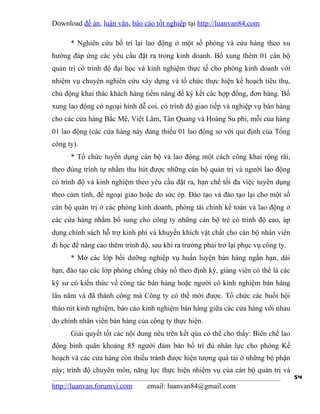 Download đề án, luận văn, báo cáo tốt nghiệp tại http://luanvan84.com

      * Nghiên cứu bố trí lại lao động ở một số phòng và cửa hàng theo xu
hướng đáp ứng các yêu cầu đặt ra trong kinh doanh. Bổ xung thêm 01 cán bộ
quản trị có trình độ đại học và kinh nghiệm thực tế cho phòng kinh doanh với
nhiệm vụ chuyên nghiên cứu xây dựng và tổ chức thực hiện kế hoạch tiêu thụ,
chủ động khai thác khách hàng tiềm năng để ký kết các hợp đồng, đơn hàng. Bổ
xung lao động có ngoại hình dễ coi, có trình độ giao tiếp và nghiệp vụ bán hàng
cho các cửa hàng Bắc Mê, Việt Lâm, Tân Quang và Hoàng Su phì, mỗi của hàng
01 lao động (các cửa hàng này đang thiếu 01 lao động so với qui định của Tổng
công ty).
      * Tổ chức tuyển dụng cán bộ và lao động một cách công khai rộng rãi,
theo đúng trình tự nhằm thu hút được những cán bộ quản trị và người lao động
có trình độ và kinh nghiệm theo yêu cầu đặt ra, hạn chế tối đa việc tuyển dụng
theo cảm tính, để ngoại giao hoặc do sức ép. Đào tạo và đào tạo lại cho một số
cán bộ quản trị ở các phòng kinh doanh, phòng tài chính kế toán và lao động ở
các cửa hàng nhằm bổ sung cho công ty những cán bộ trẻ có trình độ cao, áp
dụng chính sách hỗ trợ kinh phí và khuyến khích vật chất cho cán bộ nhân viên
đi học để nâng cao thêm trình độ, sau khi ra trường phải trở lại phục vụ công ty.
      * Mở các lớp bồi dưỡng nghiệp vụ huấn luyện bán hàng ngắn hạn, dài
hạn, đào tạo các lớp phòng chống cháy nổ theo định kỳ, giảng viên có thể là các
kỹ sư có kiến thức về công tác bán hàng hoặc người có kinh nghiệm bán hàng
lâu năm và đã thành công mà Công ty có thể mời được. Tổ chức các buổi hội
thảo rút kinh nghiệm, báo cáo kinh nghiệm bán hàng giữa các cửa hàng với nhau
do chính nhân viên bán hàng của công ty thực hiện.
      Giải quyết tốt các nội dung nêu trên kết qủa có thể cho thấy: Biên chế lao
động bình quân khoảng 85 người đảm bảo bố trí đủ nhân lực cho phòng Kế
hoạch và các cửa hàng còn thiếu tránh được hiện tượng quá tải ở những bộ phận
này; trình độ chuyên môn, năng lực thực hiện nhiệm vụ của cán bộ quản trị và
                                                                                    54
http://luanvan.forumvi.com      email: luanvan84@gmail.com
 