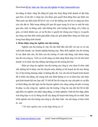 Download đề án, luận văn, báo cáo tốt nghiệp tại http://luanvan84.com

lao động sẽ được nâng lên đáng kể giúp cho hoạt động kinh doanh sẽ đạt hiệu
quả hơn; số dư dôi vì năng lực yếu được giải quyết thoả đáng theo qui định của
Nhà nước tạo điều kiện để bố trí vào vị trí đó những cán bộ trẻ có năng lực theo
yêu cầu dặt ra. Một trong những kết quả rất quan trọng là sẽ tạo ra một bộ máy
gọn nhẹ, tinh và thông suốt, một không khí, môi trường lao động với ý thức tự
giác, có trách nhiệm cao, có sự thi đua vì quyền lợi chung của Công ty và quyền
lợi riêng của bản thân mình góp phần cùng các giải pháp khác nâng cao hiệu quả
trong hoạt động kinh doanh.
2. Hoàn thiện công tác nghiên cứu thị trường
      Nghiên cứu thị trường là việc rất cần thiết đầu tiên đối với các cơ sở sản
xuất kinh doanh, các doanh nghiệp thương mại. Mục đích nghiên cứu thị trường
là xác định nhu cầu, thị hiếu của thị trường về một mặt hàng, một nhóm hàng
nào đó của công ty. Trên cơ sở đó nâng cao khả năng thích ứng với chỉ tiêu kinh
doanh và tổ chức tiêu thụ những mặt hàng mà thị trường đòi hỏi.
      Hiện tại công tác nghiên cứu thị trường của công ty còn chưa tổ chức chặt
chẽ, không bố trí được cán bộ chuyên môn, không có kế hoạch do đó mọi thông
tin về thị trường thường chắp vá không đầy đủ. Các chỉ tiêu kế hoạch kinh doanh
đề ra thiếu chủ động, chỉ mang tính ước định không có cơ sở khoa học nên hiệu
quả kinh doanh hết sức hạn chế. Vì thế để làn tốt công tác này cần phải có sự đầu
tư thích đáng cho đội ngũ cán bộ chuyên nghiên cứu, tăng cường chi phí và trang
bị phục vụ cho công tác nghiên cứu thị trường. Công tác này đòi hỏi bố trí đội
ngũ điều tra nghiên cứu phải năng động, có kinh nghiệm, trình độ thu thập, phân
tích tổng hợp và xử lý thông tin để xây dựng kế hoạch bán hàng tối ưu nhất. Quá
trình nghiên cứu thị trường của công ty cần thực hiện các nội dung và theo trình
tự sau:
      * Tổ chức nghiên cứu và thu thập thông tin về


                                                                                    55
http://luanvan.forumvi.com      email: luanvan84@gmail.com
 