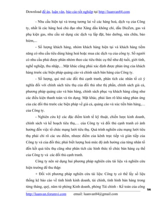 Download đề án, luận văn, báo cáo tốt nghiệp tại http://luanvan84.com

      - Nhu cầu hiện tại và trong tương lai về các hàng hoá, dịch vụ của Công
ty, nhất là các hàng hoá chủ đạo như Xăng dầu không chì, dầu DieZen, gas và
phụ kiện gas, nhu cầu sử dụng các dịch vụ lắp đặt, bảo dưỡng, sửa chữa, bảo
hiẻm,...
      - Số lượng khách hàng, nhóm khách hàng hiện tại và khách hàng tiềm
năng có nhu cầu tiêu dùng hàng hoá hoặc mua các dịch vụ của công ty. Số người
có nhu cầu phải được phân nhóm theo các tiêu thức cụ thể như độ tuổi, giới tính,
nghề nghiệp, thu nhập,…Mặt khác cũng phải xác định được phản ứng của khách
hàng trước các biện pháp quảng cáo và chính sách bán hàng của Công ty.
      - Số lượng, qui mô các đối thủ cạnh tranh, phân tích các nhân tố có ý
nghĩa đối với chính sách tiêu thụ của đối thủ như thị phần, chính sách giá cả,
phương pháp quảng cáo và bán hàng, chính sách phục vụ khách hàng cũng như
các điều kiện thanh toán và tín dụng. Mặt khác, phải làm rõ khả năng phản ứng
của các đối thủ trước các biện pháp về giá cả, quảng cáo và xúc tiến bán hàng,…
của Công ty.
      - Nghiên cứu kỹ các đặc điểm kinh tế kỹ thuật, chiến lược kinh doanh,
chính sách và kế hoạch tiêu thụ,… của Công ty và đối thủ cạnh tranh có ảnh
hưởng đến việc tổ chức mạng lưới tiêu thụ. Quá trình nghiên cứu mạng lưới tiêu
thụ phải chỉ rõ các ưu điểm, nhược điểm của kênh trực tiếp và gián tiếp của
Công ty và của đối thủ; phải biết lượng hoá mức độ ảnh hưởng của từng nhân tố
đến kết quả tiêu thụ cũng như phân tích các hình thức tổ chức bán hàng cụ thể
của Công ty và các đối thủ cạnh tranh.
      Công ty nên sử dụng hai phương pháp nghiên cứu tài liệu và nghiên cứu
hiện trường để thu thập:
      + Đối với phương pháp nghiên cứu tài liệu: Công ty có thể lấy số liệu
thống kê báo cáo về tình hình kinh doanh, tài chính, tình hình bán hàng trong
từng tháng, quý, năm từ phòng Kinh doanh, phòng Tài chính - Kế toán của công
                                                                                   56
http://luanvan.forumvi.com     email: luanvan84@gmail.com
 