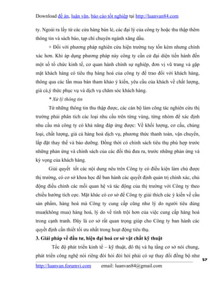 Download đề án, luận văn, báo cáo tốt nghiệp tại http://luanvan84.com

ty. Ngoài ra lấy từ các cửa hàng bán lẻ, các đại lý của công ty hoặc thu thập thêm
thông tin và sách báo, tạp chí chuyên ngành xăng dầu.
      + Đối với phương pháp nghiên cứu hiện trường tuy tốn kém nhưng chính
xác hơn. Khi áp dụng phương pháp này công ty cần cử đại diện tiến hành đến
một số tổ chức kinh tế, cơ quan hành chính sự nghiệp, đơn vị vũ trang và gặp
mặt khách hàng có tiêu thụ hàng hoá của công ty để trao đổi với khách hàng,
thông qua các lần mua bán tham khảo ý kiến, yêu cầu của khách về chất lượng,
giá cả,ý thức phục vụ và dịch vụ chăm sóc khách hàng.
      * Xử lý thông tin
      Từ những thông tin thu thập được, các cán bộ làm công tác nghiên cứu thị
trường phải phân tích các loại nhu cầu trên từng vùng, từng nhóm để xác định
nhu cầu mà công ty có khả năng đáp ứng được: Về khối lượng, cơ cấu, chủng
loại, chất lượng, giá cả hàng hoá dịch vụ, phương thức thanh toán, vận chuyển,
lắp đặt thay thế và bảo dưỡng. Đồng thời có chính sách tiêu thụ phù hợp trước
những phản ứng và chính sách của các đối thủ đưa ra, trước những phản ứng và
kỳ vọng của khách hàng.
      Giải quyết tốt các nội dung nêu trên Công ty có điều kiện làm chủ được
thị trường, có cơ sở khoa học để ban hành các quyết định quản trị chính xác, chủ
động điều chỉnh các mối quan hệ và tác động của thị trường với Công ty theo
chiều hướng tích cực. Mặt khác có cơ sở để Công ty giải thích các ý kiến về cầu
sản phẩm, hàng hoá mà Công ty cung cấp cũng như lý do người tiêu dùng
mua(không mua) hàng hoá, lý do về tính trội hơn của việc cung cấp hàng hoá
trong cạnh tranh. Đây là cơ sở rất quan trọng giúp cho Công ty ban hành các
quyết định cần thiết tối ưu nhất trong hoạt động tiêu thụ.
3. Giải pháp về đầu tư, hiện đại hoá cơ sở vật chất kỹ thuật
        Tốc độ phát triển kinh tế – kỹ thuật, đô thị và hạ tầng cơ sở nói chung,
phát triển công nghệ nói riêng đòi hỏi đòi hỏi phải có sự thay đổi đồng bộ như
                                                                                     57
http://luanvan.forumvi.com       email: luanvan84@gmail.com
 