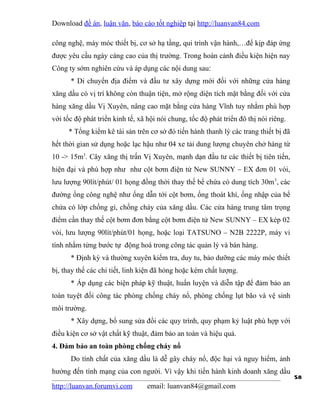 Download đề án, luận văn, báo cáo tốt nghiệp tại http://luanvan84.com

công nghệ, máy móc thiết bị, cơ sở hạ tầng, qui trình vận hành,…để kịp đáp ứng
được yêu cầu ngày càng cao của thị trường. Trong hoàn cảnh điều kiện hiện nay
Công ty sớm nghiên cứu và áp dụng các nội dung sau:
      * Di chuyển địa điểm và đầu tư xây dựng mới đối với những cửa hàng
xăng dầu có vị trí không còn thuận tiện, mở rộng diện tích mặt bằng đối với cửa
hàng xăng dầu Vị Xuyên, nâng cao mặt bằng cửa hàng Vĩnh tuy nhằm phù hợp
với tốc độ phát triển kinh tế, xã hội nói chung, tốc độ phát triển đô thị nói riêng.
     * Tổng kiểm kê tài sản trên cơ sở đó tiến hành thanh lý các trang thiết bị đã
hết thời gian sử dụng hoặc lạc hậu như 04 xe tải dung lượng chuyên chở hàng từ
10 -> 15m3. Cây xăng thị trấn Vị Xuyên, mạnh dạn đầu tư các thiết bị tiên tiến,
hiện đại và phù hợp như như cột bơm điện tử New SUNNY – EX đơn 01 vòi,
lưu lượng 90lít/phút/ 01 họng đồng thời thay thế bể chứa có dung tích 30m 3, các
đường ống công nghệ như ống dẫn tới cột bơm, ống thoát khí, ống nhập của bể
chứa có lớp chống gỉ, chống cháy của xăng dầu. Các cửa hàng trung tâm trọng
điểm cần thay thế cột bơm đơn bằng cột bơm điện tử New SUNNY – EX kép 02
vòi, lưu lượng 90lít/phút/01 họng, hoặc loại TATSUNO – N2B 2222P, máy vi
tính nhằm từng bước tự động hoá trong công tác quản lý và bán hàng.
      * Định kỳ và thường xuyên kiểm tra, duy tu, bảo dưỡng các máy móc thiết
bị, thay thế các chi tiết, linh kiện đã hỏng hoặc kém chất lượng.
      * Áp dụng các biện pháp kỹ thuật, huấn luyện và diễn tập để đảm bảo an
toàn tuyệt đối công tác phòng chống cháy nổ, phòng chống lụt bão và vệ sinh
môi trường.
      * Xây dựng, bổ sung sửa đổi các quy trình, quy phạm kỷ luật phù hợp với
điều kiện cơ sở vật chất kỹ thuật, đảm bảo an toàn và hiệu quả.
4. Đảm bảo an toàn phòng chống cháy nổ
      Do tính chất của xăng dầu là dễ gây cháy nổ, độc hại và nguy hiểm, ảnh
hưởng đến tính mạng của con người. Vì vậy khi tiến hành kinh doanh xăng dầu
                                                                                       58
http://luanvan.forumvi.com        email: luanvan84@gmail.com
 