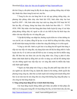 Download đề án, luận văn, báo cáo tốt nghiệp tại http://luanvan84.com

đòi hỏi Công ty cần phải trang bị đầy đủ các dụng cụ phòng chống cháy nổ hiện
đại, thuận tiện, được trang bị mọi nơi, mọi lúc.
      * Trang bị cho các cửa hàng bán lẻ các nội quy phòng chống cháy, các
phương tiện phòng chữa cháy như bình khí CO2, bình chữa cháy bọt hoá
họcP10; OVP – 100, bình chữa cháy loại xách tay dùng khí CO2 hoặc khí N2
làm lực đẩy, số lượng, chủng loại được tiêu chuẩn hoá theo điều 11 – TCVN
4530: 1998. Mọi nhân viên bán hàng phải được huấn luyện kỹ càng về các biện
pháp phòng chống cháy nổ, ngoài ra cần có các thiết bị bảo hộ thích hợp cho
nhân viên trực tiếp tiếp xúc với xăng dầu, gas.
      * Lắp đặt hệ thống van nhập kín, thường xuyên kiểm tra và bảo dưỡng các
van của bể, các vòi phun, đồng hồ áp lực và các thiết bị chống tích điện, chống
sét để tránh hiện tượng tích điện và đảm bảo xăng dầu không rò rỉ ra bên ngoài.
      * Công ty nên tiến hành cơ giới hoá và tự động hoá để người bán hàng ít
tiếp xúc trực tiếp với xăng dầu, xây dựng kiện toàn chế độ lao động nhất là huấn
luyện cho họ về vệ sinh an toàn để biết tự cứu và tương cứu khi bị nhiễm xăng
dầu. Để đảm bảo sức khoẻ cho cán bộ công nhân viên, Công ty phải tổ chức
khám chữa bệnh định kỳ đồng thời cải tiến và nâng cao chế độ bồi dưỡng hiện
vật cho những người trực tiếp tiếp xúc vơi xăng dầu tránh bị nhiễm độc hoặc
mắc bệnh nghề nghiệp.
      * Ngoài các biện pháp trên Công ty cũng cần phải phối hợp chặt chẽ với
các ngành các cấp như Công an, Quân đội, Quản lý thị trường, chính quyền địa
phương trong công tác, đảm bảo sự lành mạnh môi trường kinh doanh đồng thời
bảo vệ an toàn mọi tài sản cũng như các công trình đường ống xăng dầu phục vụ
cho công tác bán hàng thuận lợi.
5. Tăng cường hoạt động hỗ trợ và kích thích bán hàng
       Các hoạt động truyền thông nhằm giới thiệu sản phẩm là biện pháp cần
thiết và vô cùng quan trọng đối với hoạt động tiêu thụ, nó kích thích nhu cầu tiêu
                                                                                     59
http://luanvan.forumvi.com       email: luanvan84@gmail.com
 