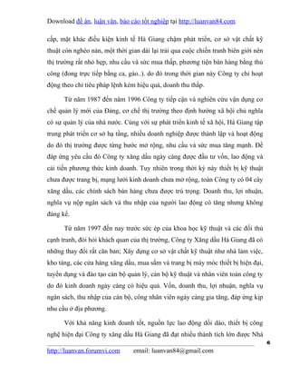 Download đề án, luận văn, báo cáo tốt nghiệp tại http://luanvan84.com

cấp, mặt khác điều kiện kinh tế Hà Giang chậm phát triển, cơ sở vật chất kỹ
thuật còn nghèo nàn, một thời gian dài lại trải qua cuộc chiến tranh biên giới nên
thị trường rất nhỏ hẹp, nhu cầu và sức mua thấp, phương tiện bán hàng bằng thủ
công (đong trực tiếp bằng ca, gáo..). do đó trong thời gian này Công ty chỉ hoạt
động theo chỉ tiêu pháp lệnh kém hiệu quả, doanh thu thấp.

      Từ năm 1987 đến năm 1996 Công ty tiếp cận và nghiên cứu vận dụng cơ
chế quản lý mới của Đảng, cơ chế thị trường theo định hướng xã hội chủ nghĩa
có sự quản lý của nhà nước. Cùng với sự phát triển kinh tế xã hội, Hà Giang tập
trung phát triển cơ sở hạ tầng, nhiều doanh nghiệp được thành lập và hoạt động
do đó thị trường được từng bước mở rộng, nhu cầu và sức mua tăng mạnh. Để
đáp ứng yêu cầu đó Công ty xăng dầu ngày càng được đầu tư vốn, lao động và
cải tiến phương thức kinh doanh. Tuy nhiên trong thời kỳ này thiết bị kỹ thuật
chưa được trang bị, mạng lưới kinh doanh chưa mở rộng, toàn Công ty có 04 cây
xăng dầu, các chính sách bán hàng chưa được trú trọng. Doanh thu, lợi nhuận,
nghĩa vụ nộp ngân sách và thu nhập của người lao động có tăng nhưng không
đáng kể.

      Từ năm 1997 đến nay trước sức ép của khoa học kỹ thuật và các đối thủ
cạnh tranh, đòi hỏi khách quan của thị trường, Công ty Xăng dầu Hà Giang đã có
những thay đổi rất căn bản; Xây dựng cơ sở vật chất kỹ thuật như nhà làm việc,
kho tàng, các cửa hàng xăng dầu, mua sắm và trang bị máy móc thiết bị hiện đại,
tuyển dụng và đào tạo cán bộ quản lý, cán bộ kỹ thuật và nhân viên toàn công ty
do đó kinh doanh ngày càng có hiệu quả. Vốn, doanh thu, lợi nhuận, nghĩa vụ
ngân sách, thu nhập của cán bộ, công nhân viên ngày càng gia tăng, đáp ứng kịp
nhu cầu ở địa phương.

      Với khả năng kinh doanh tốt, nguồn lực lao động dồi dào, thiết bị công
nghệ hiện đại Công ty xăng dầu Hà Giang đã đạt nhiều thành tích lớn được Nhà
                                                                                     6
http://luanvan.forumvi.com      email: luanvan84@gmail.com
 