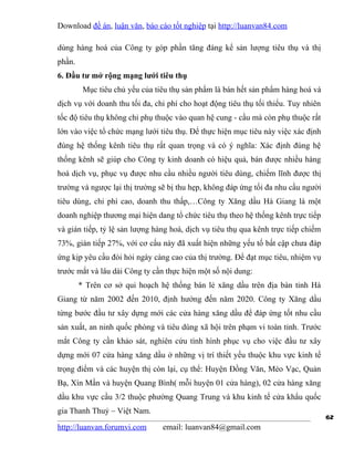 Download đề án, luận văn, báo cáo tốt nghiệp tại http://luanvan84.com

dùng hàng hoá của Công ty góp phần tăng đáng kể sản lượng tiêu thụ và thị
phần.
6. Đầu tư mở rộng mạng lưới tiêu thụ
         Mục tiêu chủ yếu của tiêu thụ sản phẩm là bán hết sản phẩm hàng hoá và
dịch vụ với doanh thu tối đa, chi phí cho hoạt động tiêu thụ tối thiểu. Tuy nhiên
tốc độ tiêu thụ không chỉ phụ thuộc vào quan hệ cung - cầu mà còn phụ thuộc rất
lớn vào việc tổ chức mạng lưới tiêu thụ. Để thực hiện mục tiêu này việc xác định
đúng hệ thống kênh tiêu thụ rất quan trọng và có ý nghĩa: Xác định đúng hệ
thống kênh sẽ giúp cho Công ty kinh doanh có hiệu quả, bán được nhiều hàng
hoá dịch vụ, phục vụ được nhu cầu nhiều người tiêu dùng, chiếm lĩnh được thị
trường và ngược lại thị trường sẽ bị thu hẹp, không đáp ứng tối đa nhu cầu người
tiêu dùng, chi phí cao, doanh thu thấp,…Công ty Xăng dầu Hà Giang là một
doanh nghiệp thương mại hiện dang tổ chức tiêu thụ theo hệ thống kênh trực tiếp
và gián tiếp, tỷ lệ sản lượng hàng hoá, dịch vụ tiêu thụ qua kênh trực tiếp chiếm
73%, gián tiếp 27%, với cơ cấu này đã xuất hiện những yếu tố bất cập chưa đáp
ứng kịp yêu cầu đòi hỏi ngày càng cao của thị trường. Để đạt mục tiêu, nhiệm vụ
trước mắt và lâu dài Công ty cần thực hiện một số nội dung:
        * Trên cơ sở qui hoạch hệ thống bán lẻ xăng dầu trên địa bàn tỉnh Hà
Giang từ năm 2002 đến 2010, định hướng đến năm 2020. Công ty Xăng dầu
từng bước đầu tư xây dựng mới các cửa hàng xăng dầu để đáp ứng tốt nhu cầu
sản xuất, an ninh quốc phòng và tiêu dùng xã hội trên phạm vi toàn tỉnh. Trước
mắt Công ty cần khảo sát, nghiên cứu tình hình phục vụ cho việc đầu tư xây
dựng mới 07 cửa hàng xăng dầu ở những vị trí thiết yếu thuộc khu vực kinh tế
trọng điểm và các huyện thị còn lại, cụ thể: Huyện Đồng Văn, Mèo Vạc, Quản
Bạ, Xín Mần và huyện Quang Bình( mỗi huyện 01 cửa hàng), 02 cửa hàng xăng
dầu khu vực cầu 3/2 thuộc phường Quang Trung và khu kinh tế cửa khẩu quốc
gia Thanh Thuỷ – Việt Nam.
                                                                                    62
http://luanvan.forumvi.com      email: luanvan84@gmail.com
 