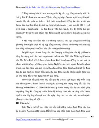 Download đề án, luận văn, báo cáo tốt nghiệp tại http://luanvan84.com

          * Tăng cường bán lẻ theo phương thức ký các hợp đồng tiêu thụ với các
đại lý bản lẻ thuộc các cơ quan Vật tư nông nghiệp, Doanh nghiệp ngoài quốc
doanh, hậu cần quân sự tỉnh,... Hình thức kinh doanh: Công ty căn cứ vào sản
lượng tiêu thụ thực tế để trả thù lao (hoa hồng) cho đại lý với mức từ 120 -> 160
đ/lít, thực tế (giá bán lẻ – giá bán buôn = thù lao của đại lý). Tỷ lệ thù lao này
thường ký trong 01 năm nhằm bảo đảm ổn định quyền lợi và tính chủ động cho
đại lý.
          * Mở rộng các điểm bán lẻ ở những cụm xã, khu vực đông dân cư bằng
phương thức tuyển chọn và ký hợp đồng tiêu thụ với các tư thương có khả năng
bán hàng nhằm phục vụ tối đa nhu cầu của người tiêu dùng.
          Để giải quyết các nội dung nêu trên Công ty phải nghiên cứu kỹ qui hoạch
tổng thể mạng lưới tiêu thụ xăng dầu của tỉnh từ năm 2002 đến 2010, nghiên cứu
các đặc điểm kinh tế kỹ thuật, chiến lược kinh doanh của Công ty, qui mô và
phạm vi thị trường, hệ thống giao thông. Nghiên cứu chọn người đại diện, chọn
trung gian bán hàng với một cơ chế hoa hồng thoả đáng đảm bảo lợi ích ổn định
lâu dài của hai bên. Trình Tổng công ty huy động vốn từ nhiều nguổn đảm bảo
đủ khả năng đầu tư xây dựng mới 06 cửa hàng.
          Thực hiện tốt giải pháp này kết quả dự kiến sẽ đạt được: Thị phần tăng
nên khoảng 80%, doanh thu đạt khoảng 85 tỷ đồng, sản lượng xăng dầu tiêu thụ
khoảng 20.000.000 - > 25.000.000 lít/năm, tỷ lệ sản lượng tiêu thụ qua kênh gián
tiếp tăng đáng kể. Công ty chiếm lĩnh thị trường, đảm bảo sự vững chắc tronh
cạnh tranh, đáp ứng tốt mọi nhu cầu ngày càng cao cho sản xuất, an ninh quốc
phòng và tiêu dùng xã hội,…
III. Kiến nghị
          Trên đây là một số giải pháp chủ yếu nhằm tăng cường hoạt động tiêu thụ
tại Công ty Xăng dầu Hà Giang. Để tiếp tục góp phần hoàn thiện hoạt động kinh

                                                                                     63
http://luanvan.forumvi.com         email: luanvan84@gmail.com
 