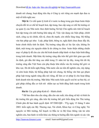 Download đề án, luận văn, báo cáo tốt nghiệp tại http://luanvan84.com

doanh nói chung, hoạt động tiêu thụ ở Công ty nói riêng em mạnh dạn đưa ra
một số kiến nghị sau:
      Một là: Cơ chế quản lý kinh tế ở nước ta đang trong giai đoạn hoàn thiện
chuyển đổi từ cơ chế kế hoạch hoá, tập trung, bao cấp sang cơ chế thị trường có
sự quản lý của Nhà nước theo định hướng Xã hội Chủ nghĩa nên tính kế hoạch
hoá tập trung còn ảnh hưởng khá nặng nề. Việc vận dụng các biện pháp, chính
sách, công cụ tài chính, tiền tệ, chưa đủ mạnh, còn nhiều lúng túng. Hệ thống
văn bản pháp qui như: Luật, pháp lệnh, thông tư, nghị định chưa được đầy đủ,
hoàn chỉnh thiếu tính ổn định. Thị trường xăng dầu có lúc lộn xộn, không ổn
định, một trong các nguyên nhân là do chúng ta chưa hoàn thiện những chuẩn
mực về pháp lý để cho các chủ thể kinh doanh chấp hành và thực hiện bình đẳng
trong kinh doanh. Mặt khác thị trường xăng dầu trên thế giới thời gian qua mất
ổn định, giá dầu thô tăng cao nhất trong 21 năm trở lại đây, trong khi đó thị
trường xăng dầu Việt Nam còn phụ thuộc khá nhiều vào thị trường thế giới và
khu vực. Do đó kiến nghị Đảng, Nhà nước cần ưu tiên để nghiên cứu, xây dựng
và sớm hoàn thiện, hệ thống pháp luật nói chung, hệ thống văn bản qui phạm
pháp luật trong ngành xăng dầu nói riêng, để làm cơ sở pháp lý cho hoạt động
kinh doanh trên thị trường. Mặt khác Nhà nước kiên quyết xoá bỏ sự bảo hộ, có
giải pháp chống đầu cơ tích trữ nhằm tạo sự bình đẳng lành mạnh trong kinh
doanh.
      Hai là: Các giải pháp Kinh tế – Hành chính
      * Để bảo đảm nhu cầu xăng, dầu cho sản xuất, tiêu dùng xã hội và bình ổn
thị trường khi giá xăng, dầu trên thị trường thế giới biến động lớn Thủ tướng
Chính phủ đã ban hành quyết định 187/2003/QĐ - TTg ngày 15 tháng 9 năm
2003. kiến nghị các Bộ: Thương mại, Tài chính, Khoa học và Công nghệ, Tài
nguyên và Môi trường, Kế hoạch và Đầu tư và Bộ Giao thông vận tải sớm
nghiên cứu, ban hành và triển khai các thông tư hướng dẫn liên ngành và các văn
                                                                                  64
http://luanvan.forumvi.com     email: luanvan84@gmail.com
 