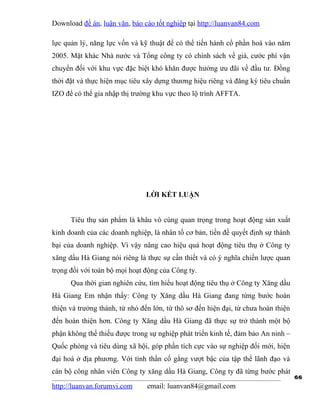 Download đề án, luận văn, báo cáo tốt nghiệp tại http://luanvan84.com

lực quản lý, năng lực vốn và kỹ thuật để có thể tiến hành cổ phần hoá vào năm
2005. Mặt khác Nhà nước và Tổng công ty có chính sách về giá, cước phí vận
chuyển đối với khu vực đặc biệt khó khăn được hưởng ưu đãi về đầu tư. Đồng
thời đặt và thực hiện mục tiêu xây dựng thương hiệu riêng và đăng ký tiêu chuẩn
IZO để có thể gia nhập thị trường khu vực theo lộ trình AFFTA.




                                LỜI KẾT LUẬN


      Tiêu thụ sản phẩm là khâu vô cùng quan trọng trong hoạt động sản xuất
kinh doanh của các doanh nghiệp, là nhân tố cơ bản, tiền đề quyết định sự thành
bại của doanh nghiệp. Vì vậy nâng cao hiệu quả hoạt động tiêu thụ ở Công ty
xăng dầu Hà Giang nói riêng là thực sự cần thiết và có ý nghĩa chiến lược quan
trọng đối với toàn bộ mọi hoạt động của Công ty.
      Qua thời gian nghiên cứu, tìm hiểu hoạt động tiêu thụ ở Công ty Xăng dầu
Hà Giang Em nhận thấy: Công ty Xăng dầu Hà Giang đang từng bước hoàn
thiện và trưởng thành, từ nhỏ đến lớn, từ thô sơ đến hiện đại, từ chưa hoàn thiện
đến hoàn thiện hơn. Công ty Xăng dầu Hà Giang đã thực sự trở thành một bộ
phận không thể thiếu được trong sự nghiệp phát triển kinh tế, đảm bảo An ninh –
Quốc phòng và tiêu dùng xã hội, góp phần tích cực vào sự nghiệp đổi mới, hiện
đại hoá ở địa phương. Với tinh thần cố gắng vượt bậc của tập thể lãnh đạo và
cán bộ công nhân viên Công ty xăng dầu Hà Giang, Công ty đã từng bước phát
                                                                                    66
http://luanvan.forumvi.com      email: luanvan84@gmail.com
 