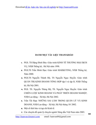 Download đề án, luận văn, báo cáo tốt nghiệp tại http://luanvan84.com




                     DANH MỤC TÀI LIỆU THAM KHẢO


      1. PGS. TS Đặng Đình Đào: Giáo trình KINH TẾ THƯƠNG MẠI DỊCH
         VỤ, NXB Thống kê, Hà Nội năm 1998.
      2. PGS.TS Trần Minh Đạo: Giáo trình MARKETING, NXB Thống kê,
         Năm 2000.
      3. PGS.TS Nguyễn Thành Độ, TS Nguyễn Ngọc Huyền: Giáo trình
         QUẢN TRỊ KINH DOANH TỔNG HỢP tập I và tập II, NXB Thống
         kê, Hà Nội 2001.
      4. PGS. TS. Nguyễn Thàng Độ, TS. Nguyễn Ngọc Huyền: Giáo trình
         CHIẾN LƯỢC KINH DOANH VÀ PHÁT TRIỂN DOANH NGHIỆP,
         NXB Lao động – Xã hội, Hà Nội 2002.
      5. Trần Tất Hợp: NHỮNG SAI LẦM TRONG QUẢN LÝ VÀ KINH
         DOANH, NXB Lao động – Xã hội, Hà Nội tháng 10/ 2002.
      6. Một số thời báo và tạp chí Kinh tế.
      7. Các chuyên đề quản lý chuyên ngành Xăng dầu Việt Nam năm 2003.
                                                                          68
http://luanvan.forumvi.com      email: luanvan84@gmail.com
 