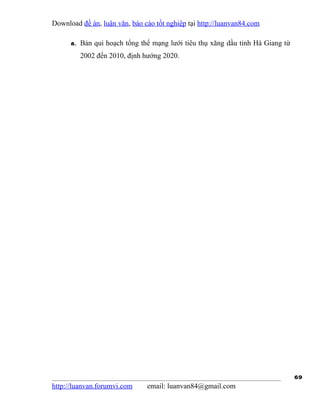 Download đề án, luận văn, báo cáo tốt nghiệp tại http://luanvan84.com

      8. Bản qui hoạch tổng thể mạng lưới tiêu thụ xăng dầu tỉnh Hà Giang từ
         2002 đến 2010, định hướng 2020.




                                                                               69
http://luanvan.forumvi.com     email: luanvan84@gmail.com
 