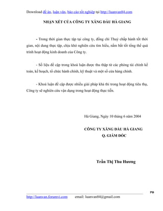 Download đề án, luận văn, báo cáo tốt nghiệp tại http://luanvan84.com

           NHẬN XÉT CỦA CÔNG TY XĂNG DẦU HÀ GIANG



      - Trong thời gian thực tập tại công ty, đồng chí Thuỷ chấp hành tốt thời
gian, nội dung thực tập, chịu khó nghiên cứu tìm hiểu, nắm bắt tốt tổng thể quá
trình hoạt động kinh doanh của Công ty.


      - Số liệu đề cập trong khoá luận được thu thập từ các phòng tài chính kế
toán, kế hoạch, tổ chức hành chính, kỹ thuật và một số cửa hàng chính.


      - Khoá luận đề cập được nhiều giải pháp khả thi trong hoạt động tiêu thụ,
Công ty sẽ nghiên cứu vận dụng trong hoạt động thực tiễn.




                                      Hà Giang, Ngày 10 tháng 6 năm 2004


                                      CÔNG TY XĂNG DẦU HÀ GIANG
                                                 Q. GIÁM ĐỐC




                                              Trần Thị Thu Hương




                                                                                  70
http://luanvan.forumvi.com      email: luanvan84@gmail.com
 