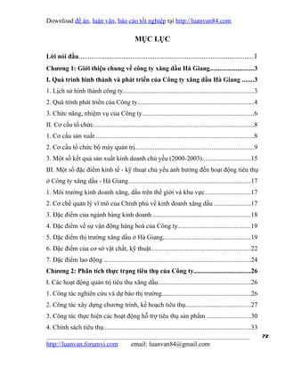 Download đề án, luận văn, báo cáo tốt nghiệp tại http://luanvan84.com

                                                MỤC LỤC

Lời nói đầu..............................................................................................1
Chương 1: Giới thiệu chung về công ty xăng dầu Hà Giang...........................3
I. Quá trình hình thành và phát triển của Công ty xăng dầu Hà Giang .......3
1. Lịch sử hình thành công ty................................................................................3
2. Quá trình phát triển của Công ty.......................................................................4
3. Chức năng, nhiệm vụ của Công ty....................................................................6
II. Cơ cấu tổ chức..................................................................................................8
1. Cơ cấu sản xuất .................................................................................................8
2. Cơ cấu tổ chức bộ máy quản trị.........................................................................9
3. Một số kết quả sản xuất kinh doanh chủ yếu (2000-2003)..............................15
III. Một số đặc điểm kinh tế - kỹ thuạt chủ yếu ảnh hưởng đến hoạt động tiêu thụ
ở Công ty xăng dầu - Hà Giang...........................................................................17
1. Môi trường kinh doanh xăng, dầu trên thế giới và khu vực............................17
2. Cơ chế quản lý vĩ mô của Chính phủ về kinh doanh xăng dầu ......................17
3. Đặc điểm của ngành hàng kinh doanh ............................................................18
4. Đặc điểm về sự vận động hàng hoá của Công ty.............................................19
5. Đặc điểm thị trường xăng dầu ở Hà Giang......................................................19
6. Đặc điểm của cơ sở vật chất, kỹ thuật.............................................................22
7. Đặc điểm lao động ..........................................................................................24
Chương 2: Phân tích thực trạng tiêu thụ của Công ty...................................26
I. Các hoạt động quản trị tiêu thụ xăng dầu.........................................................26
1. Công tác nghiên cứu và dự báo thị trường......................................................26
2. Công tác xây dựng chương trình, kế hoạch tiêu thụ........................................27
3. Công tác thực hiện các hoạt động hỗ trợ tiêu thụ sản phẩm ...........................30
4. Chính sách tiêu thụ..........................................................................................33
                                                                                                                        72
http://luanvan.forumvi.com                    email: luanvan84@gmail.com
 