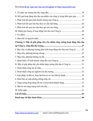 Download đề án, luận văn, báo cáo tốt nghiệp tại http://luanvan84.com

5. Tổ chức lực lượng tiêu thụ xăng dầu...............................................................34
II. Kết quả hoạt động tiêu thụ sản phẩm của công ty trong thời gian qua...........35
1. Phân tích kết quả kinh doanh chung của Công ty...........................................37
2. Phân tích kết quả tiêu thụ theo cơ cấu mặt hàng.............................................42
3. Phân tích kết quả tieu thụ theo qui mô cửa hàng.............................................42
III. Đánh giá chung về hoạt động tiêu thụ của Công ty.......................................44
1. Ưu điểm...........................................................................................................44
2. Hạn chế và nguyên nhân..................................................................................45
Chương 3: Một số giải pháp chủ yếu nhằm tăng cường hoạt động tiêu thụ
tại Công ty xăng dầu Hà Giang........................................................................47
I. Mục tiêu và phương hướng phát triển hoạt động tiêu thụ của Công ty............47
1. Mục tiêu, phương hướng chung......................................................................47
2. Mục tiêu, phương hướng cụ thể.......................................................................49
3. Quan điểm về kinh doanh xăng dầu của Công ty............................................49
II. Một số giải pháp chủ yếu nhằm tăng cường tiêu thụ ở Công ty.....................51
1. Hoàn thiện công tác tổ chức............................................................................51
2. Hoàn thiện công tác nghiên cứu thị trường.....................................................53
3. Giải pháp về đầu tư, hiẹn đại hóa cơ sở vật chất kỹ thuật...............................55
4. Đảm bảo an toàn phòng chống cháy nổ...........................................................56
5. Tăng cường hoạt động hỗ trợ và kích thích khách hàng.................................57
6. Đầu tư mở rộng mạng lưới tiêu thụ.................................................................59
III. Kiến nghị.......................................................................................................61
Lời kết luận........................................................................................................64
Danh mục tài liệu tham khảo...........................................................................66




                                                                                                                          73
http://luanvan.forumvi.com                     email: luanvan84@gmail.com
 