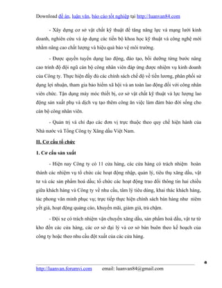 Download đề án, luận văn, báo cáo tốt nghiệp tại http://luanvan84.com

      - Xây dựng cơ sở vật chất kỹ thuật để tăng năng lực và mạng lưới kinh
doanh, nghiên cứu và áp dụng các tiến bộ khoa học kỹ thuật và công nghệ mới
nhằm nâng cao chất lượng và hiệu quả bảo vệ môi trường.

      - Được quyền tuyển dụng lao động, đào tạo, bồi dưỡng từng bước nâng
cao trình độ đội ngũ cán bộ công nhân viên đáp ứng được nhiệm vụ kinh doanh
của Công ty. Thực hiện đầy đủ các chính sách chế độ về tiền lương, phân phối sử
dụng lợi nhuận, tham gia bảo hiểm xã hội và an toàn lao động đối với công nhân
viên chức. Tận dụng máy móc thiết bị, cơ sở vật chất kỹ thuật và lực lượng lao
động sản xuất phụ và dịch vụ tạo thêm công ăn việc làm đảm bảo đời sống cho
cán bộ công nhân viên.

      - Quản trị và chỉ đạo các đơn vị trực thuộc theo quy chế hiện hành của
Nhà nước và Tổng Công ty Xăng dầu Việt Nam.

II. Cơ cấu tổ chức

1. Cơ cấu sản xuất

      - Hiện nay Công ty có 11 cửa hàng, các cửa hàng có trách nhiệm hoàn
thành các nhiệm vụ tổ chức các hoạt động nhập, quản lý, tiêu thụ xăng dầu, vật
tư và các sản phẩm hoá dầu; tổ chức các hoạt động trao đổi thông tin hai chiều
giữa khách hàng và Công ty về nhu cầu, tâm lý tiêu dùng, khai thác khách hàng,
tác phong văn minh phục vụ; trực tiếp thực hiện chính sách bán hàng như niêm
yết giá, hoạt động quảng cáo, khuyến mãi, giảm giá, trả chậm.

      - Đội xe có trách nhiệm vận chuyển xăng dầu, sản phẩm hoá dầu, vật tư từ
kho đến các cửa hàng, các cơ sở đại lý và cơ sở bán buôn theo kế hoạch của
công ty hoặc theo nhu cầu đột xuất của các cửa hàng.




                                                                                  8
http://luanvan.forumvi.com     email: luanvan84@gmail.com
 