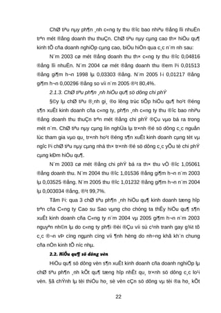 ChØ tiªu nμy ph¶n ¸nh c«ng ty thu ®îc bao nhiªu ®ång lîi nhuËn 
trªn mét ®ång doanh thu thuÇn. ChØ tiªu nμy cμng cao th× hiÖu qu¶ 
kinh tÕ cña doanh nghiÖp cμng cao, biÓu hiÖn qua c¸c n¨m nh sau: 
N¨m 2003 cø mét ®ång doanh thu th× c«ng ty thu ®îc 0,04816 
®ång lîi nhuËn. N¨m 2004 cø mét ®ång doanh thu ®em l¹i 0,01513 
®ång gi¶m h¬n 1998 lμ 0,03303 ®ång. N¨m 2005 l·i 0,01217 ®ång 
gi¶m h¬n 0,00296 ®ång so víi n¨m 2005 ®¹t 80,4%. 
2.1.3. ChØ tiªu ph¶n ¸nh hiÖu qu¶ sö dông chi phÝ 
§©y lμ chØ tiªu ®¸nh gi¸ ®o lêng trùc tiÕp hiÖu qu¶ ho¹t ®éng 
s¶n xuÊt kinh doanh cña c«ng ty, ph¶n ¸nh c«ng ty thu ®îc bao nhiªu 
®ång doanh thu thuÇn trªn mét ®ång chi phÝ ®Çu vμo bá ra trong 
mét n¨m. ChØ tiªu nμy cμng lín nghÜa lμ tr×nh ®é sö dông c¸c nguån 
lùc tham gia vμo qu¸ tr×nh ho¹t ®éng s¶n xuÊt kinh doanh cμng tèt vμ 
ngîc l¹i chØ tiªu nμy cμng nhá th× tr×nh ®é sö dông c¸c yÕu tè chi phÝ 
cμng kÐm hiÖu qu¶. 
N¨m 2003 cø mét ®ång chi phÝ bá ra th× thu vÒ ®îc 1,05061 
®ång doanh thu. N¨m 2004 thu ®îc 1,01536 ®ång gi¶m h¬n n¨m 2003 
lμ 0,03525 ®ång. N¨m 2005 thu ®îc 1,01232 ®ång gi¶m h¬n n¨m 2004 
lμ 0,003034 ®ång, ®¹t 99,7%. 
Tãm l¹i: qua 3 chØ tiªu ph¶n ¸nh hiÖu qu¶ kinh doanh tæng hîp 
trªn cña C«ng ty Cao su Sao vμng cho chóng ta thÊy hiÖu qu¶ s¶n 
xuÊt kinh doanh cña C«ng ty n¨m 2004 vμ 2005 gi¶m h¬n n¨m 2003 
nguyªn nh©n lμ do c«ng ty ph¶i ®èi ®Çu víi sù c¹nh tranh gay g¾t tõ 
c¸c ®¬n vÞ cïng ngμnh cïng víi ¶nh hëng do nh÷ng khã kh¨n chung 
cña nÒn kinh tÕ níc nhμ. 
2.2. HiÖu qu¶ sö dông vèn 
HiÖu qu¶ sö dông vèn s¶n xuÊt kinh doanh cña doanh nghiÖp lμ 
chØ tiªu ph¶n ¸nh kÕt qu¶ tæng hîp nhÊt qu¸ tr×nh sö dông c¸c lo¹i 
vèn. §ã chÝnh lμ tèi thiÓu ho¸ sè vèn cÇn sö dông vμ tèi ®a ho¸ kÕt 
22 
 