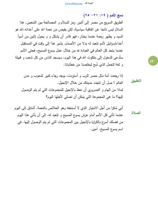 www.elhaya.org ‫لك‬ ‫الحياة‬
24
( ‫األمم‬ ‫دمج‬١٩:٢١-٢٥)
‫هذا‬ .‫الشعبين‬ ‫بين‬ ‫المصالحة‬ ‫و‬ ‫للسالم‬ ‫رمز‬ ‫أشور‬ ‫إلى‬ ‫مصر‬ ‫من‬ ‫يع‬‫ر‬‫الس‬ ‫يق‬‫ر‬‫الط‬
‫اتفاق‬ ‫عن‬ ‫ناتجا‬ ‫ليس‬ ‫السالم‬‫هو‬ ‫أعدائه.اهلل‬ ‫على‬ ‫اهلل‬ ‫نعمة‬ ‫من‬ ‫يفيص‬ ‫لكن‬ ،‫سياسية‬ ‫ية‬
‫أ‬‫و‬‫أس‬ ‫من‬ ‫إثنين‬ ‫يحول‬ ‫و‬ ‫و‬ ‫يشكل‬ ‫أن‬ ‫قادر‬ ‫فهو‬ ،‫يختار‬ ‫عندما‬ ‫رحمة‬ ‫يظهر‬ ‫و‬ ‫السيد‬
‫المستقبل‬ ‫في‬ ‫وقت‬ ‫إلى‬ ‫هذا‬ ‫يشير‬ .‫األصنام‬ ‫من‬ ‫بدال‬ ‫له‬ ‫تتعبد‬ ‫ألمم‬ ‫ائيل‬‫ر‬‫أعداءإس‬
،‫المسيح‬ ‫ع‬‫يسو‬ ‫عمل‬ ‫خالل‬ ‫من‬ ‫هلل‬ ‫العبادة‬ ‫في‬ ‫العالم‬ ‫كل‬ ‫يتحد‬ ‫عندما‬‫األمم‬ ‫فحتى‬
‫قبيلة‬ ‫و‬ ‫شعب‬ ‫كل‬ ‫من‬ ‫الناس‬ ‫سيسجد‬ ،‫اليوم‬ ‫هذا‬ ‫في‬ ‫اهلل‬ ‫ملكوت‬ ‫إلى‬ ‫للدخول‬ ‫دعى‬ُ‫ست‬
.‫خطايانا‬ ‫من‬ ‫ليخلصنا‬ ‫بح‬ُ‫ذ‬ ‫الذي‬ ‫للحمل‬ ‫لِة‬ ‫و‬
‫مدن‬ ‫و‬ ‫لشعوب‬ ‫كبير‬ ‫رجاء‬ ‫يوجد‬ ،‫دت‬ِ‫ستر‬ُ‫ا‬ ‫و‬ ‫للرب‬ ‫مصر‬ ‫مثل‬ ‫أمة‬ ‫رجعت‬ ‫إذا‬
.‫اإلنجيل‬ ‫خالل‬ ‫من‬ ‫مدينتك‬ ‫تتجدد‬ ‫أن‬ ‫صل‬ ! ‫العالم‬
‫الوصول‬ ‫يتم‬ ‫لم‬ ‫التي‬ ‫للمجموعات‬ ‫باإلنجيل‬ ‫نعظ‬ ‫أن‬ ‫ي‬‫الضرور‬ ‫و‬ ‫الهام‬ ‫من‬ ‫لماذا‬
‫اليوم؟‬ ‫ألجلها‬ ‫تصلي‬ ‫أن‬ ‫يمكن‬ ‫التي‬ ‫المجموعة‬ ‫هي‬ ‫ما‬ ‫إليها؟‬
‫التطبيق‬
‫اليوم‬ ‫إلى‬ ‫أشتاق‬ .‫بالنعمة‬ ‫الخالص‬ ‫وهو‬ ‫أستحقه‬ ‫ال‬ ‫الذي‬ ‫االمتياز‬ ‫أجل‬ ‫من‬ ‫ا‬‫ر‬‫شك‬ ‫أبي‬
‫ع‬‫يسو‬ ‫عرش‬ ‫أمام‬ ‫األمم‬ ‫كل‬ ‫تأتي‬ ‫عندما‬‫اليوم‬ ‫هذا‬ ‫يأتي‬ ‫أن‬ ‫إلى‬ .‫له‬ ‫تتعبد‬ ‫و‬ ‫المسيح‬
‫في‬ .‫إليها‬ ‫الوصول‬ ‫يتم‬ ‫لم‬ ‫التي‬ ‫المجموعات‬ ‫بين‬ ‫باإلنجيل‬ ‫ة‬‫ز‬‫ا‬‫ر‬‫بالك‬ ‫ع‬‫أسر‬ ‫فصلك‬ ‫من‬
.‫بمين‬ .‫المسيح‬ ‫ع‬‫يسو‬ ‫اسم‬
‫الصالة‬
 