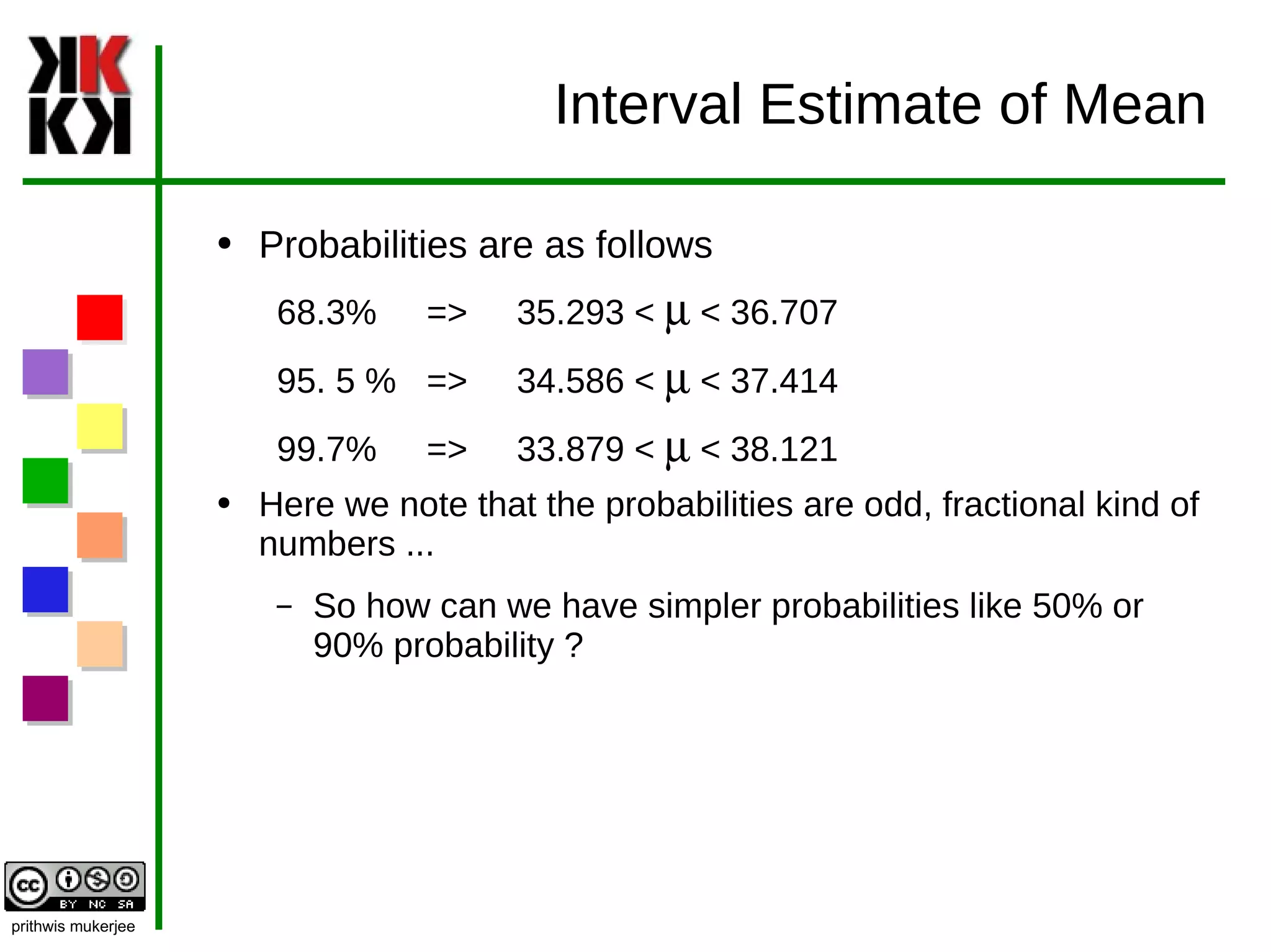 Interval Estimate of Mean Probabilities are as follows  68.3% =>  35.293 <  m  < 36.707 95. 5 % =>  34.586 <  m  < 37.414 99.7% =>  33.879 <  m  < 38.121 Here we note that the probabilities are odd, fractional kind of numbers ... So how can we have simpler probabilities like 50% or 90% probability ? 