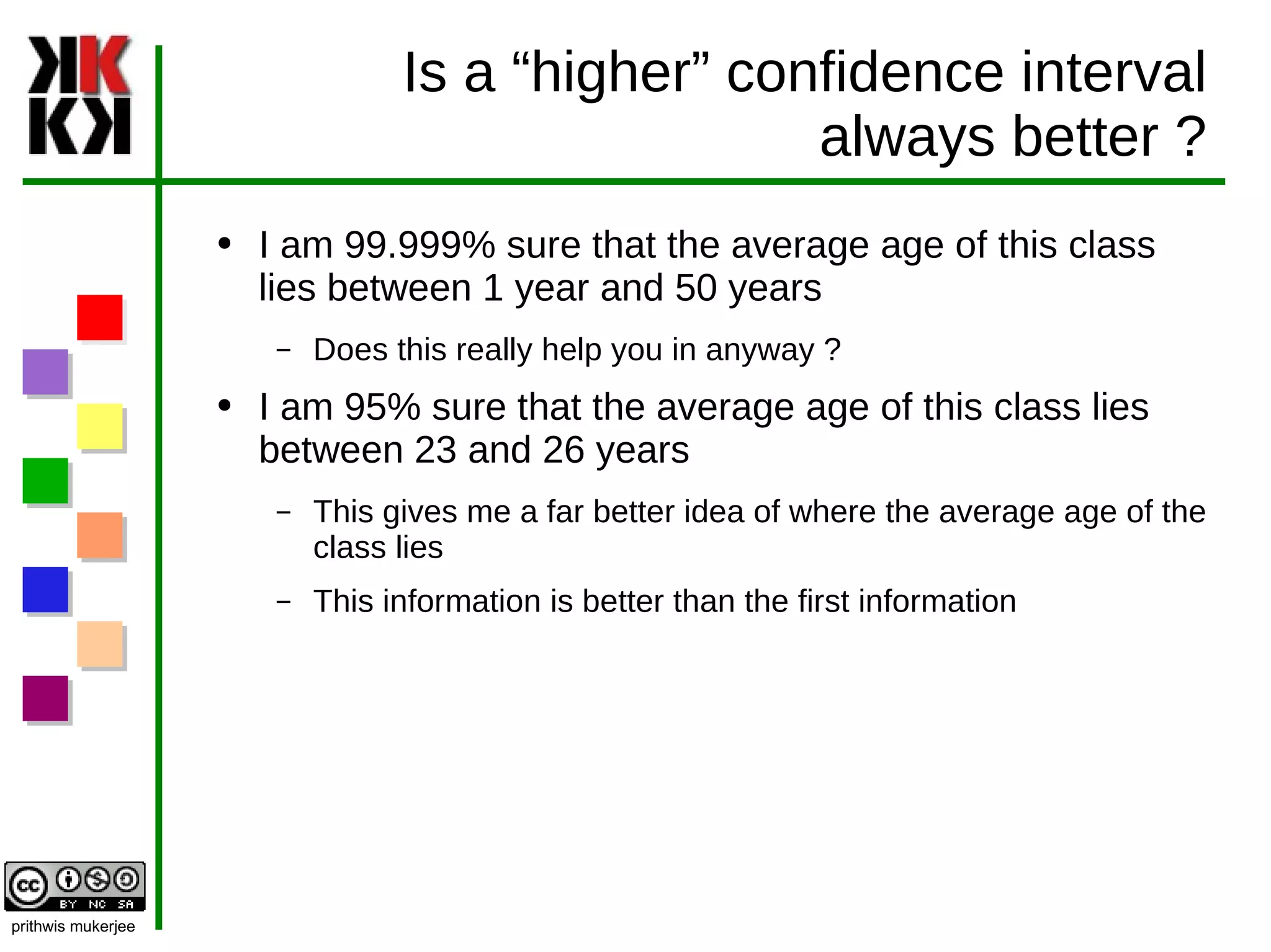 Is a “higher” confidence interval always better ? I am 99.999% sure that the average age of this class lies between 1 year and 50 years Does this really help you in anyway ? I am 95% sure that the average age of this class lies between 23 and 26 years This gives me a far better idea of where the average age of the class lies This information is better than the first information 