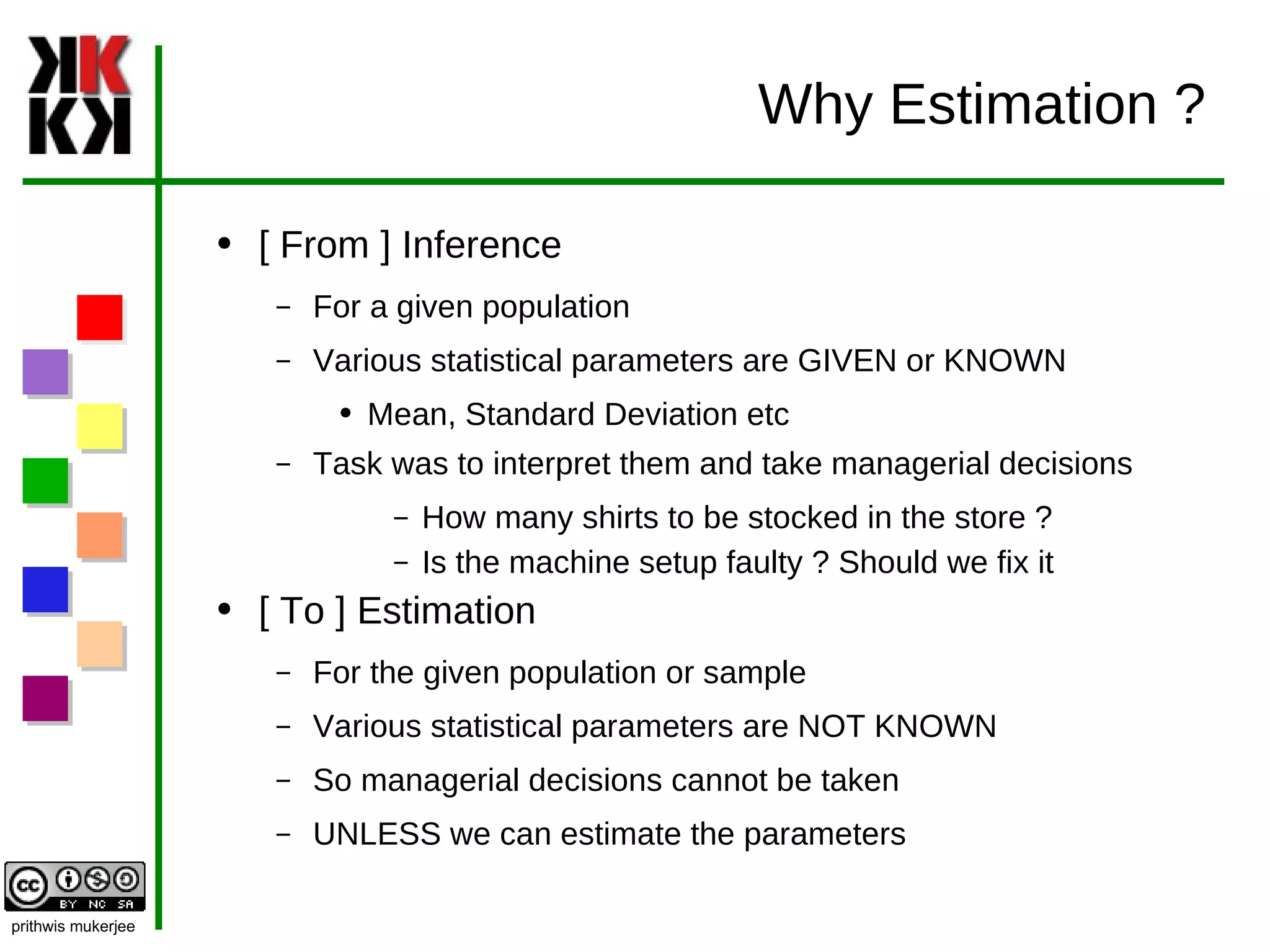 Why Estimation ? [ From ] Inference For a given population Various statistical parameters are GIVEN or KNOWN Mean, Standard Deviation etc Task was to interpret them and take managerial decisions How many shirts to be stocked in the store ? Is the machine setup faulty ? Should we fix it [ To ] Estimation For the given population or sample Various statistical parameters are NOT KNOWN So managerial decisions cannot be taken UNLESS we can estimate the parameters  