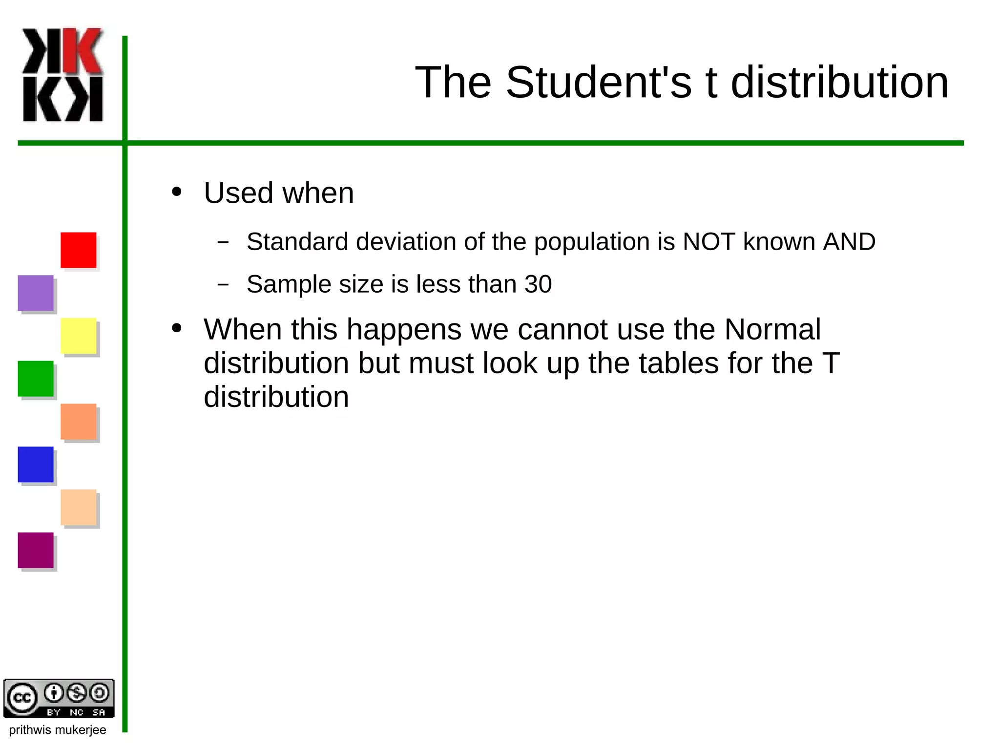 The Student's t distribution Used when Standard deviation of the population is NOT known AND Sample size is less than 30 When this happens we cannot use the Normal distribution but must look up the tables for the T distribution 