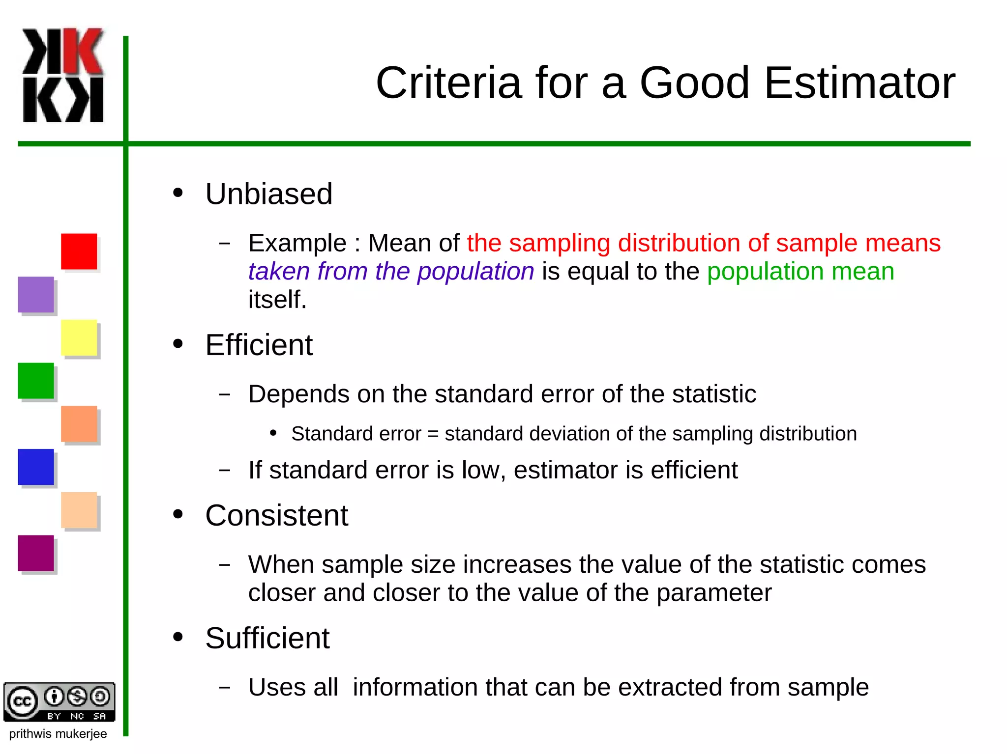 Criteria for a Good Estimator Unbiased Example : Mean of  the sampling distribution of sample means   taken from the population   is equal to the  population mean  itself. Efficient Depends on the standard error of the statistic Standard error = standard deviation of the sampling distribution If standard error is low, estimator is efficient Consistent When sample size increases the value of the statistic comes closer and closer to the value of the parameter Sufficient Uses all  information that can be extracted from sample 