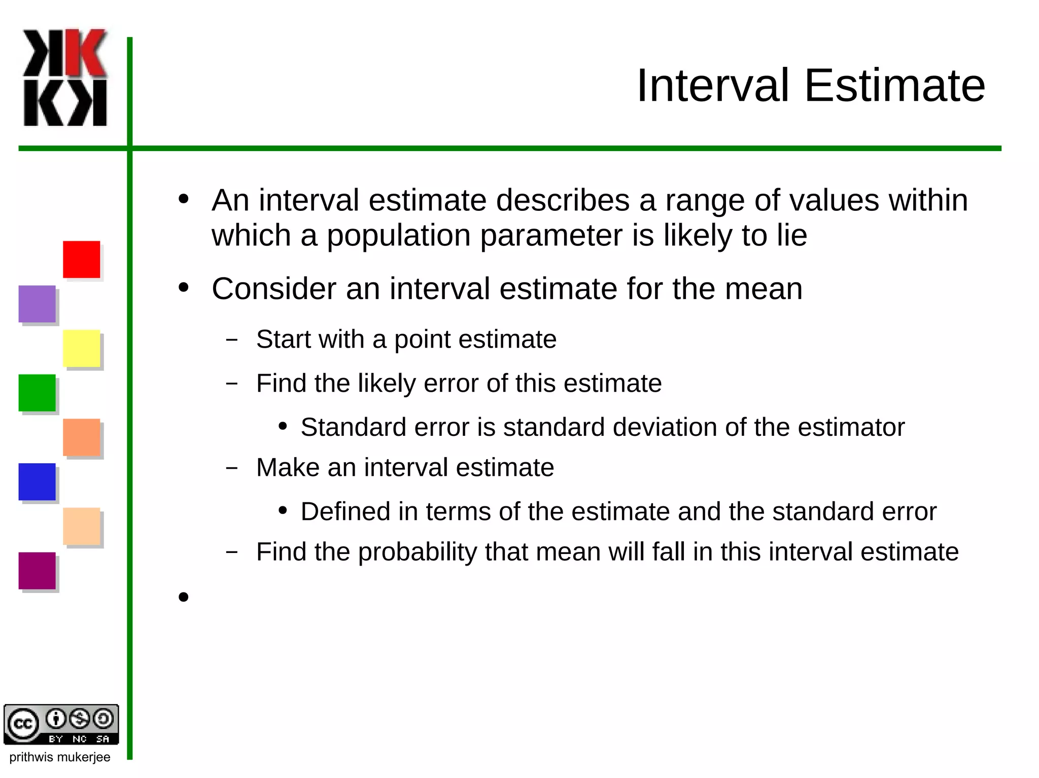 Interval Estimate An interval estimate describes a range of values within which a population parameter is likely to lie Consider an interval estimate for the mean Start with a point estimate Find the likely error of this estimate Standard error is standard deviation of the estimator Make an interval estimate Defined in terms of the estimate and the standard error Find the probability that mean will fall in this interval estimate 