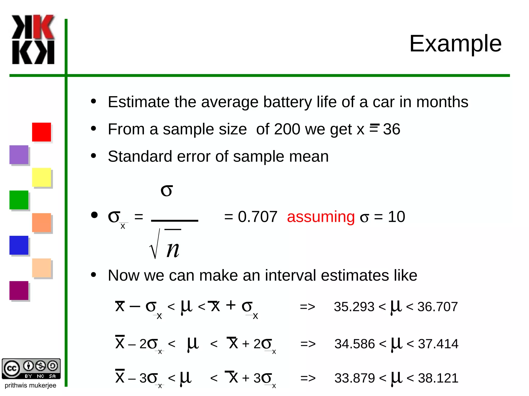 Example Estimate the average battery life of a car in months From a sample size  of 200 we get x = 36 Standard error of sample mean  s s x   =  = 0.707  assuming   s  = 10 Now we can make an interval estimates like x –  s x   <   m   <  x +  s x   =>  35.293 <  m  < 36.707 x  – 2 s x  <  m   <  x  + 2 s x  =>  34.586 <  m  < 37.414 x  – 3 s x  <  m   <  x  + 3 s x  =>  33.879 <  m  < 38.121 