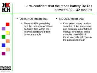 95% confident that the mean battery life lies between 30 – 42 months Does NOT mean that  There is 95% probability that the mean life of all our batteries falls within the interval established from this one sample It DOES mean that  If we select many random samples of the same size and calculate a confidence interval for each of these samples then 95% of these intervals will contain the population mean 