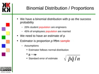 Binomial Distribution / Proportions We have a binomial distribution with p as the success probability 20% student  population  are engineers 45% of employees  population  are married We need to have an estimate of p Estimator is proportion  p  from  sample  Assumptions  Estimator follows normal distribution m  = np Standard error of estimate  