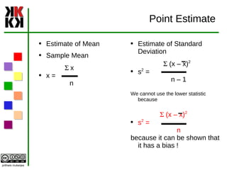 Point Estimate Estimate of Mean Sample Mean S  x x =  n Estimate of Standard Deviation S  (x – x) 2 s 2  =  n – 1 We cannot use the lower statistic because S  (x – x) 2 s 2  =  n because it can be shown that it has a bias ! 