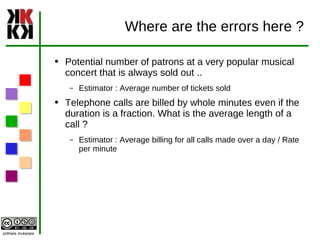 Where are the errors here ? Potential number of patrons at a very popular musical concert that is always sold out .. Estimator : Average number of tickets sold Telephone calls are billed by whole minutes even if the duration is a fraction. What is the average length of a call ? Estimator : Average billing for all calls made over a day / Rate per minute 