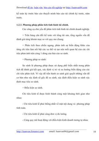 Download đề án , luận văn, báo cáo tốt nghiệp tại http://luanvan84.com

kế toán kỳ trước báo cáo thuyết minh báo cáo tài chính kỳ trước, năm
trước.


1.2.3. Phương pháp phân tích tình hình tài chính.
         Các công cụ chủ yếu để phân tích tình hình tài chính doanh nghiệp.

         + Trên bảng cân đối kế toán với tổng tài sản, tổng nguồn vốn để
đánh giá từng khoản mục so với quy mo chung.

         + Phân tích theo chiều ngang, phản ánh sự biến động khác của
từng chỉ tiêu làm nổi bật các xu thế và tạo nên mối quan hệ của các chỉ
tiêu phản ánh trên cùng 1 dòng của báo cáo so sánh.

         + Phương pháp so sánh:

         So sánh là phương pháp được sử dụng phổ biến nhất trong phân
tích để đánh giá kết quả, xác định vị trí và xu hướng biến động của các
chỉ tiêu phân tích. Vì vậy để tiến hành so sánh giải quyết những vấn đề
cơ bản như xác định số gốc để so sánh, xác định điều kiện so sánh xác
định mục tiêu so sánh.

         + Điều kiện so sánh.

         Chỉ tiêu kinh tế được hình thành cùng một khoảng thời gian như
nhau:

         - Chỉ tiêu kinh tế phải thống nhất về mặt nội dung và phương pháp
tính toán.

         - Chỉ tiêu kinh tế phải cùng đơn vị đo lường.

         - Cùng quy mô hoạt động với điều kiện kinh doanh tương tự nhau



http://luanvan.forumvi.com         email: luanvan84@gmail.com                 10
 